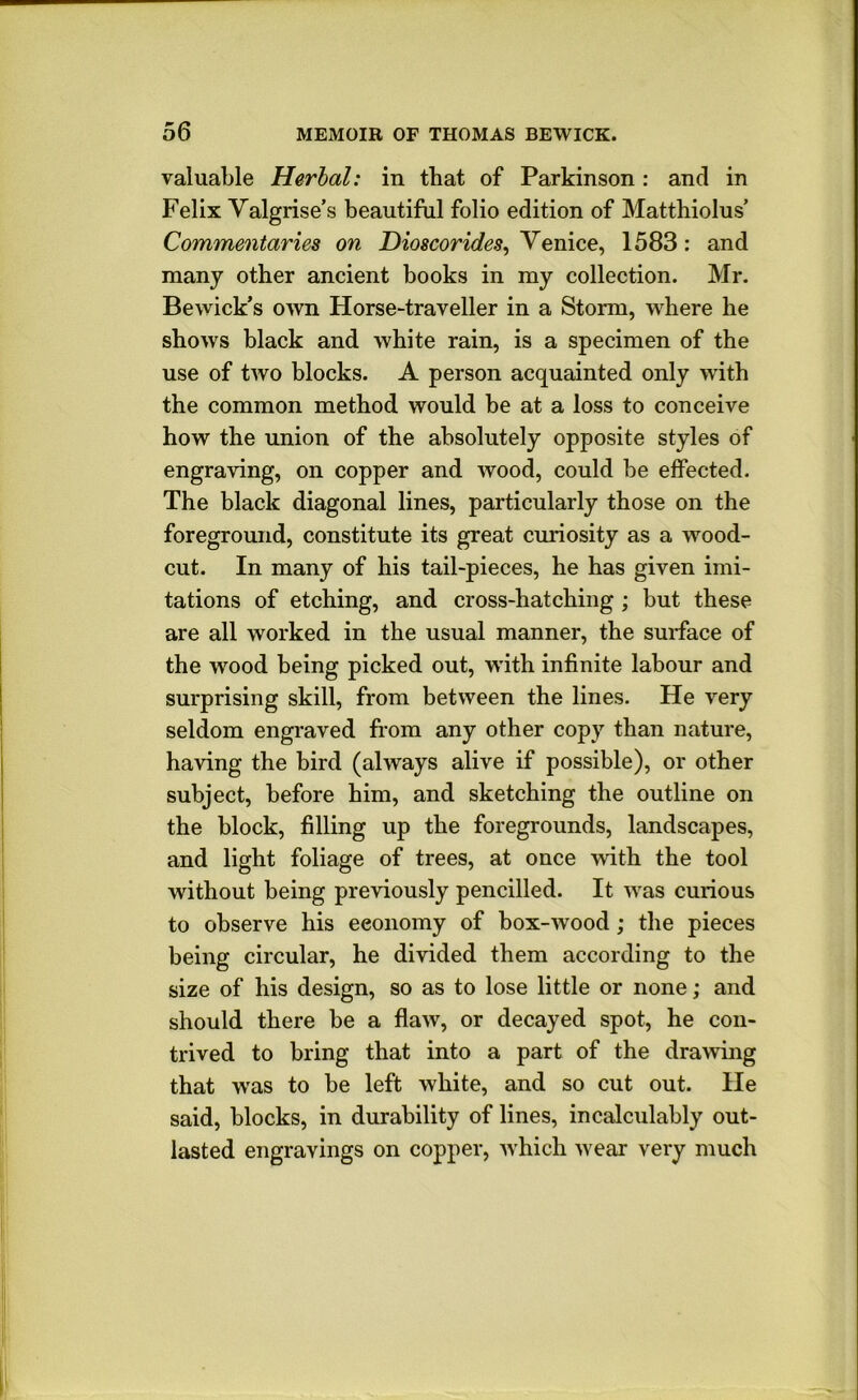 valuable Herbal: in that of Parkinson: and in Felix Yalgrise’s beautiful folio edition of Matthiolus’ Commentaries on Venice, 1583: and many other ancient books in my collection. Mr. Bewick’s own Horse-traveller in a Storm, where he shows black and white rain, is a specimen of the use of two blocks. A person acquainted only with the common method would be at a loss to conceive how the union of the absolutely opposite styles of engraving, on copper and wood, could be effected. The black diagonal lines, particularly those on the foreground, constitute its great curiosity as a wood- cut. In many of his tail-pieces, he has given imi- tations of etching, and cross-hatching ; but these are all worked in the usual manner, the surface of ! the wood being picked out, with infinite labour and surprising skill, from between the lines. He very seldom engi-aved fiiom any other copy than nature, having the bird (always alive if possible), or other subject, before him, and sketching the outline on the block, filling up the foregrounds, landscapes, and light foliage of trees, at once with the tool without being previously pencilled. It was curious to observe his economy of box-wood; the pieces being circular, he divided them according to the size of his design, so as to lose little or none; and should there be a flaw, or decayed spot, he con- trived to bring that into a part of the drawing i that was to be left white, and so cut out. He j said, blocks, in durability of lines, incalculably out- l! lasted engravings on copper, which wear very much '1 1