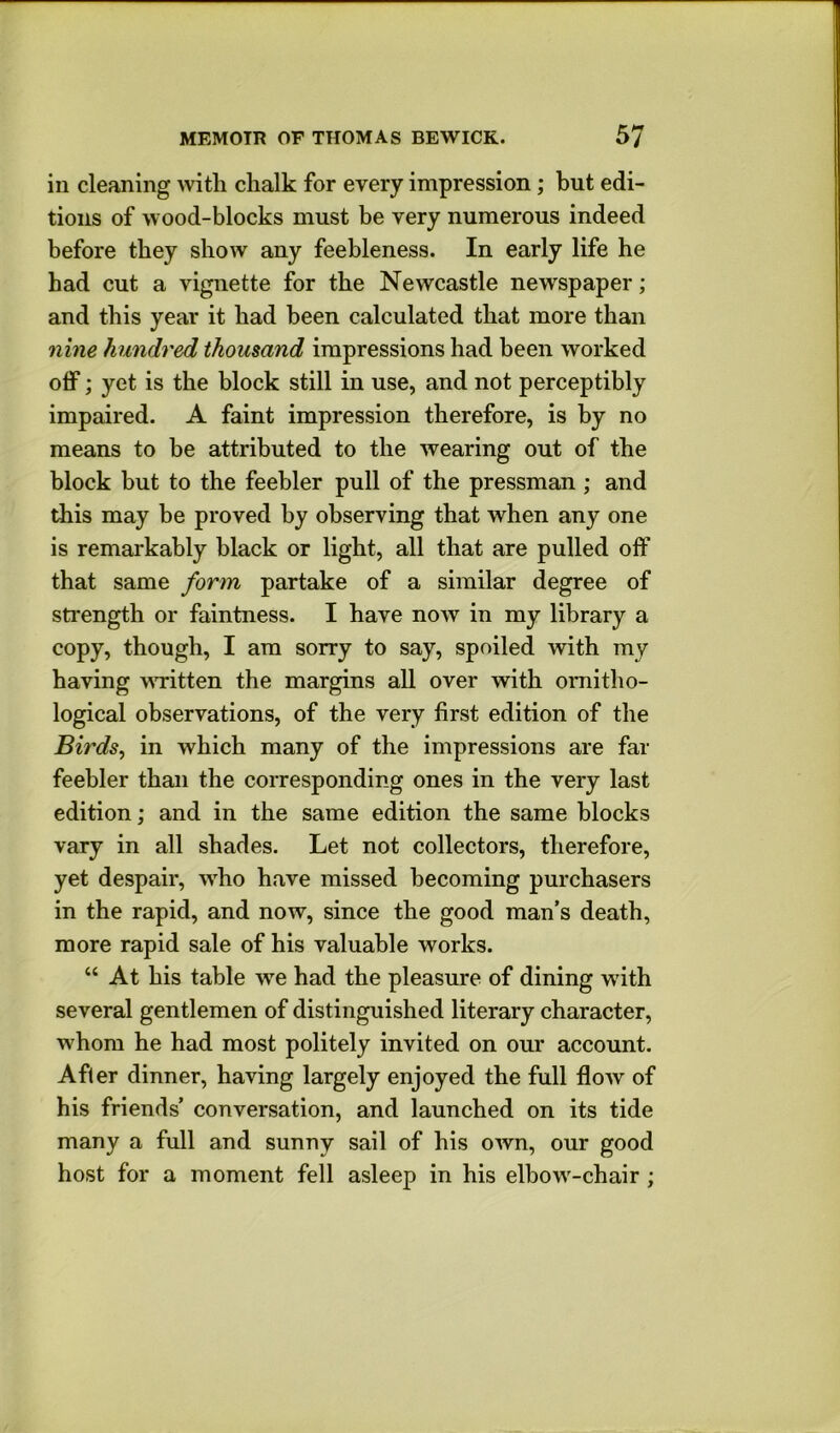 in cleaning with chalk for every impression; but edi- tions of wood-blocks must be very numerous indeed before they show any feebleness. In early life he had cut a vignette for the Newcastle newspaper; and this year it had been calculated that more than nine hundred thousand impressions had been worked olF; yet is the block still in use, and not perceptibly impaired. A faint impression therefore, is by no means to be attributed to the wearing out of the block but to the feebler pull of the pressman ; and this may be proved by observing that when any one is remarkably black or light, all that are pulled off that same form partake of a similar degree of strength or faintness. I have now in my library a copy, though, I am sorry to say, spoiled with my having wTitten the margins all over with ornitho- logical observations, of the very first edition of the Birds, in which many of the impressions are far feebler than the corresponding ones in the very last edition; and in the same edition the same blocks vary in all shades. Let not collectors, therefore, yet despair, w^ho have missed becoming purchasers in the rapid, and now, since the good man’s death, more rapid sale of his valuable works. “ At his table we had the pleasure of dining wdth several gentlemen of distinguished literary character, w'hom he had most politely invited on our account. After dinner, having largely enjoyed the full flow of his friends’ conversation, and launched on its tide many a full and sunny sail of his own, our good host for a moment fell asleep in his elbow'-chair;