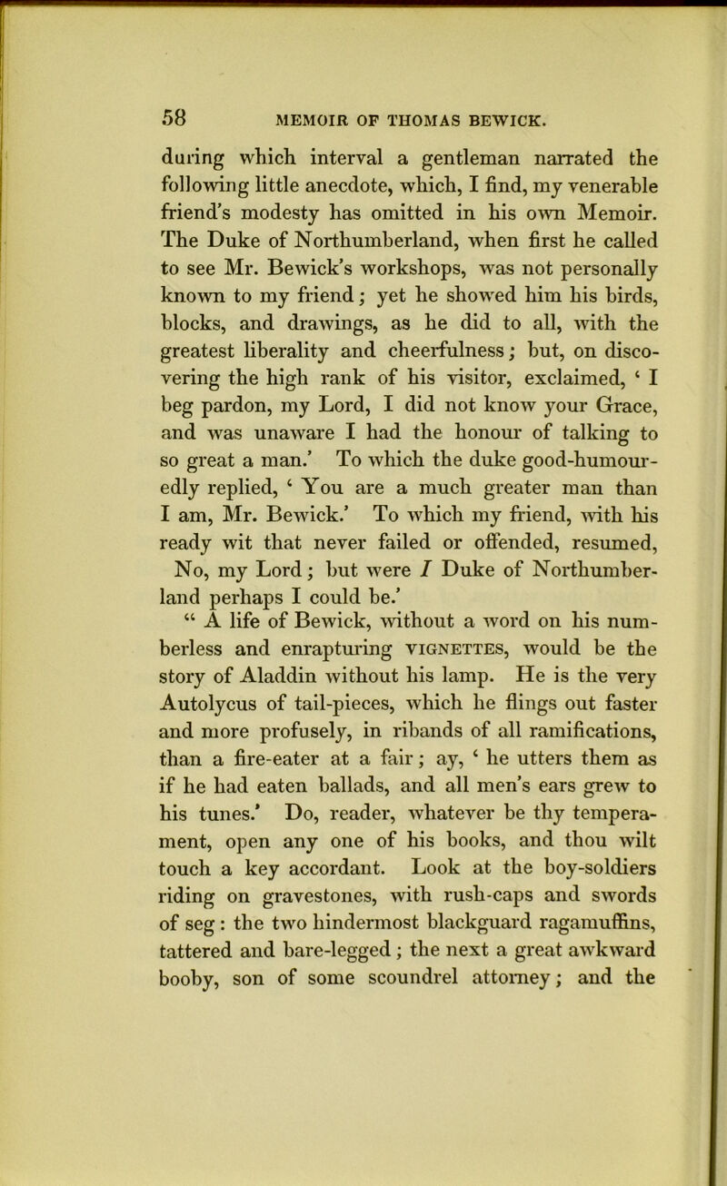 during which interval a gentleman narrated the following little anecdote, which, I find, mj venerable friend’s modesty has omitted in his own Memoir. The Duke of Northumberland, when first he called to see Mr. Bewick’s workshops, was not personally known to my friend; yet he showed him his birds, blocks, and drawings, as he did to all, with the greatest liberality and cheerfulness; hut, on disco- vering the high rank of his visitor, exclaimed, ‘ I beg pardon, my Lord, I did not know your Grace, and was unaware I had the honom* of talking to so great a man.’ To which the duke good-humom*- edly replied, ‘ You are a much greater man than I am, Mr. Bewick.’ To which my friend, mth his ready wit that never failed or offended, resumed. No, my Lord; but were I Duke of Northumber- land perhaps I could be.’ “ A life of Bewick, without a word on his num- berless and enraptm'ing vignettes, would be the story of Aladdin without his lamp. He is the very Autolycus of tail-pieces, which he flings out faster and more profusely, in ribands of all ramifications, than a fire-eater at a fair; ay, ‘ he utters them as if he had eaten ballads, and all men’s ears grew to his tunes.* Do, reader, whatever be thy tempera- ment, open any one of his books, and thou wilt touch a key accordant. Look at the boy-soldiers riding on gravestones, with rush-caps and swords of seg : the two hindermost blackguard ragamuffins, tattered and bare-legged; the next a great awkward booby, son of some scoundrel attorney; and the