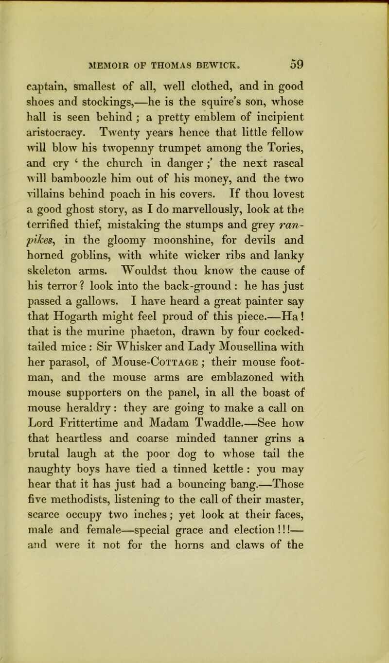 captain, smallest of all, well clothed, and in good shoes and stockings,—he is the squire’s son, whose hall is seen behind ; a pretty emblem of incipient aristocracy. Twenty years hence that little fellow will blow his twopenny trumpet among the Tories, and cry ‘ the church in dangerthe next rascal will bamboozle him out of his money, and the two ^^llains behind poach in his covers. If thou lovest a good ghost story, as I do marvellously, look at the terrified thief, mistaking the stumps and grey ran- pikes, in the gloomy moonshine, for devils and homed goblins, with white wicker ribs and lanky skeleton arms. Wouldst thou know the cause of his terror? look into the back-ground : he has just passed a galloAvs. I have heard a great painter say that Hogarth might feel proud of this piece.—Ha! that is the murine phaeton, drawn by four cocked- tailed mice : Sir Whisker and Lady Mousellina with her parasol, of Mousc-Cottage ; their mouse foot- man, and the mouse arms are emblazoned with mouse supporters on the panel, in all the boast of mouse heraldry: they are going to make a call on Lord Frittertime and Madam Twaddle.—See how that heartless and coarse minded tanner grins a brutal laugh at the poor dog to whose tail the naughty boys have tied a tinned kettle : you may hear that it has just had a bouncing bang.—Those five methodists, listening to the call of their master, scarce occupy two inches; yet look at their faces, male and female—special grace and election !!!— and were it not for the horns and claws of the