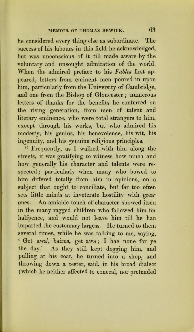 he considered every thing else as subordinate. The success of his labours in this field he acknowledged, but was unconscious of it till made aware by the voluntary and unsought admiration of the world. When the admired preface to his Fables first ap- peared, letters from eminent men poured in upon him, particularly from the University of Cambridge, and one from the Bishop of Gloucester ; numerous letters of thanks for the benefits he conferred on the rising generation, from men of talent and literary eminence, who were total strangers to him, except through his works, hut who admired his modesty, his genius, his benevolence, his wit, his ingenuity, and his genuine religious principles. “ Frequently, as I walked with him along the streets, it was gratifying to witness how much and how generally his character and talents were re- spected ; particularly when many who bowed to him differed totally fr’om him in opinions, on a subject that ought to conciliate, but far too often sets little minds at inveterate hostility with grea' ones. An amiable touch of character showed itseii in the many ragged children who followed him for halfpence, and would not leave him till he haa imparted the customary largess. He turned to them several times, while he was talking to me, saying, ‘ Get awa’, haims, get awa; I hae none for ye the day/ As they still kept dogging him, and pulling at his coat, he turned into a shop, and throwing dowTi a tester, said, in his broad dialect (which he neither affected to conceal, nor pretended