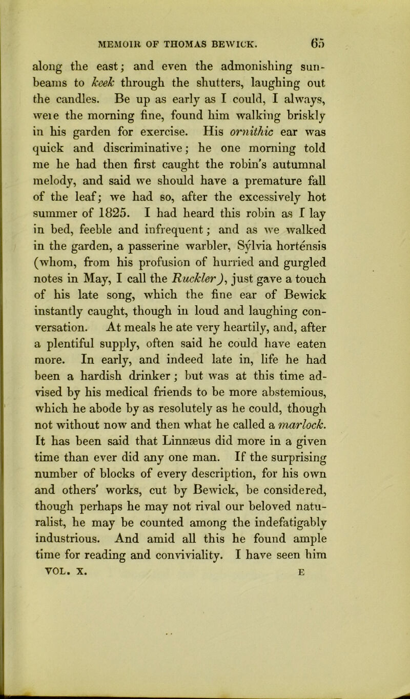 along the east; and even the admonishing sun- beams to keek through the shutters, laughing out the candles. Be up as early as I could, I always, weie the morning fine, found him walking briskly in his garden for exercise. His ornithic ear was quick and discriminative; he one morning told me he had then first caught the robin's autumnal melody, and said we should have a premature fall of the leaf; we had so, after the excessively hot summer of 1825. I had heard this robin as I lay in bed, feeble and infrequent; and as we walked in the garden, a passerine warbler, Sylvia hortensis (whom, from his profusion of hurried and gurgled notes in May, I call the Rackler J, just gave a touch of his late song, which the fine ear of Bewick instantly caught, though in loud and laughing con- versation. At meals he ate very heartily, and, after a plentiful supply, often said he could have eaten more. In early, and indeed late in, life he had been a hardish drinker; but was at this time ad- vised by his medical friends to be more abstemious, which he abode by as resolutely as he could, though not without now and then what he called a marlock. It has been said that Linnaeus did more in a given time than ever did any one man. If the surprising number of blocks of every description, for his own and others’ works, cut by Bewick, be considered, though perhaps he may not rival our beloved natu- ralist, he may be counted among the indefatigably industrious. And amid all this he found ample time for reading and conviviality. I have seen him VOL. X. E