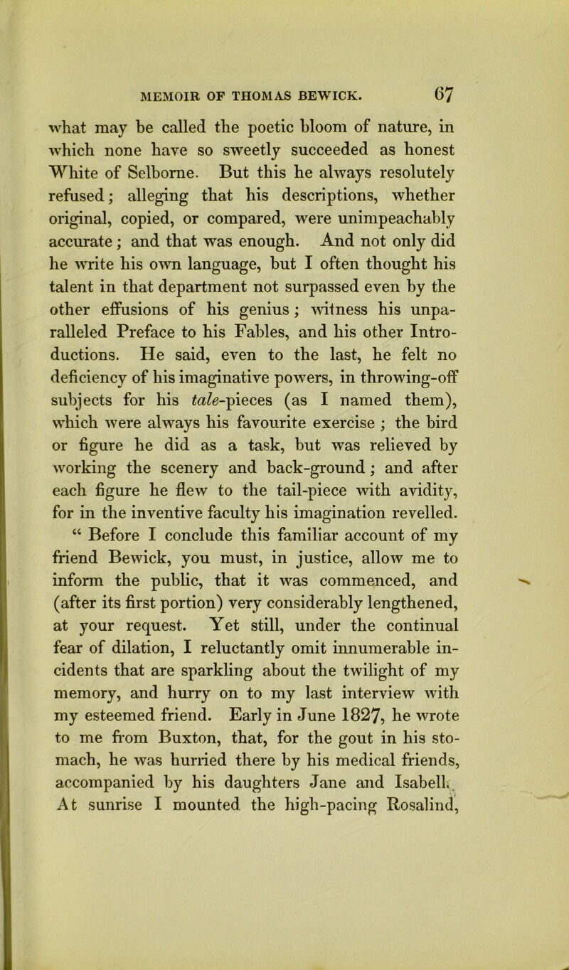 what may be called the poetic bloom of nature, in which none have so sweetly succeeded as honest White of Selbome. But this he always resolutely refused; alleging that his descriptions, whether original, copied, or compared, were unimpeachably accurate; and that was enough. And not only did he write his own language, but I often thought his talent in that department not surpassed even by the other effusions of his genius ; witness his unpa- ralleled Preface to his Fables, and his other Intro- ductions. He said, even to the last, he felt no deficiency of his imaginative powers, in throwing-off subjects for his ^<2Ze-pieces (as I named them), which were always his favourite exercise ; the bird or figure he did as a task, but was relieved by working the scenery and back-ground; and after each figure he flew to the tail-piece with avidity, for in the inventive faculty his imagination revelled. “ Before I conclude this familiar account of my friend Bewick, you must, in justice, allow me to inform the public, that it was commenced, and (after its first portion) very considerably lengthened, at your request. Yet still, under the continual fear of dilation, I reluctantly omit innumerable in- cidents that are sparkling about the twilight of my memory, and hurry on to my last interview with my esteemed friend. Early in June 1827, he wrote to me from Buxton, that, for the gout in his sto- mach, he was hurried there by his medical friends, accompanied by his daughters Jane and Isabell.. At sunrise I mounted the high-pacing Rosalind,