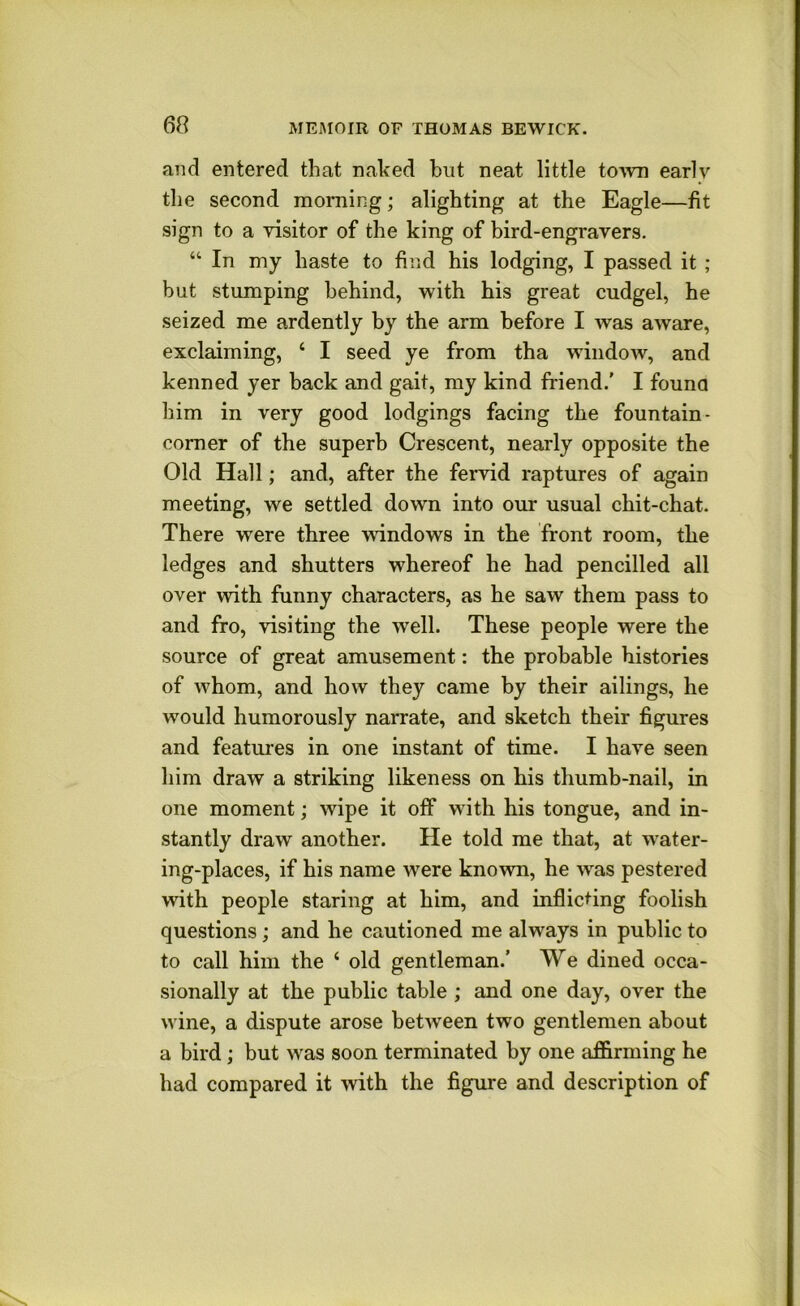 and entered that naked but neat little to^vn early the second morning; alighting at the Eagle—fit sign to a yisitor of the king of bird-engravers. “ In my haste to find his lodging, I passed it ; but stumping behind, with his great cudgel, he seized me ardently by the arm before I was aware, exclaiming, ‘ I seed ye from tha window, and kenned yer back and gait, my kind friend.' I founa him in very good lodgings facing the fountain- comer of the superb Crescent, nearly opposite the Old Hall; and, after the fervid raptures of again meeting, we settled down into our usual chit-chat. There were three windows in the front room, the ledges and shutters whereof he had pencilled all over with funny characters, as he saw them pass to and fro, visiting the well. These people were the source of great amusement: the probable histories of whom, and how they came by their ailings, he would humorously narrate, and sketch their figures and featui’es in one instant of time. I have seen him draw a striking likeness on his thumb-nail, in one moment; wipe it off with his tongue, and in- stantly draw another. He told me that, at water- ing-places, if his name were known, he was pestered with people staring at him, and inflicting foolish questions; and he cautioned me always in public to to call him the ‘ old gentleman.’ We dined occa- sionally at the public table ; and one day, over the wine, a dispute arose between two gentlemen about a bird; but was soon terminated by one affirming he had compared it mth the figure and description of