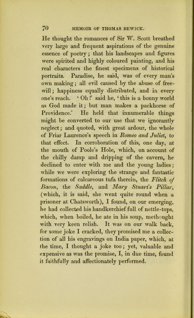 He thought the romances of Sir W. Scott breathed very large and frequent aspirations of the genuine essence of poetry; that his landscapes and figures were spirited and highly coloured painting, and his real characters the finest specimens of historical portraits. Paradise, he said, was of every man’s own making; all evil caused by the abuse of free- will ; happiness equally distributed, and in every one’s reach. ‘ Oh !’ said he, ‘ this is a bonny world as God made it; but man makes a packhorse of Providence.’ He held that innumerable things might be converted to our use that we ignorantly neglect; and quoted, with great ardour, the whole of Friar Laurence’s speech in Romeo and Juliet^ to that effect. In corroboration of this, one day, at the mouth of Poole’s Hole, which, on account of the chilly damp and dripping of the cavern, he declined to enter with me and the young ladies ; while we were exploring the strange and fantastic formations of calcareous tufa therein, the Flitch oj Bacon^ the Saddle, and Mary Stuart's Pillar, (which, it is said, she went quite round when a prisoner at Chatsworth), I found, on our emerging, he had collected his handkerchief full of nettle-tops, which, when boiled, he ate in his soup, methought with very keen relish. It was on our walk back, for some joke I cracked, they promised me a collec- tion of all his engravings on India paper, which, at the time, I thought a joke too; yet, valuable and expensive as was the promise, I, in due time, found it faithfully and affectionately performed.