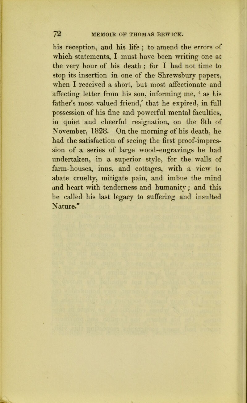 his reception, and his life ; to amend the errors of which statements, I must have been ^Titing one ai the very hour of his death : for I had not time to stop its insertion in one of the Shrewsbury papers, when I received a short, but most affectionate and affecting letter from his son, informing me, ‘ as his father s most valued friend,’ that he expired, in full possession of his fine and powerful mental faculties, in quiet and cheerful resignation, on the 8th of November, 1828. On the morning of his death, he had the satisfaction of seeing the first proof-impres- sion of a series of large wood-engravings he had undertaken, in a superior style, for the walls of farm-houses, inns, and cottages, with a view to abate cruelty, mitigate pain, and imbue the mind and heart with tenderness and humanity; and this he called his last legacy to suffering and insulted Nature.”