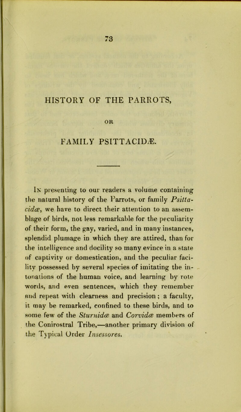 HISTORY OF THE PARROTS, OR FAMILY PSITTACID^. In presenting to our readers a volume containing tfie natural history of the Parrots, or family Psitta- cidcBy we have to direct their attention to an assem- blage of birds, not less remarkable for the peculiarity of their form, the gay, varied, and in many instances, splendid plumage in which they are attired, than for the intelligence and docility so many evince in a state of captivity or domestication, and the peculiar faci- lity possessed by several species of imitating the in- tonations of the human voice, and learning by rote words, and even sentences, which they remember and repeat with clearness and precision; a faculty, it may be remarked, confined to these birds, and to some few of the SturnidcB and CorvidcB members of the Conirostral Tribe,—another primary division of the Typical Order Imessores.