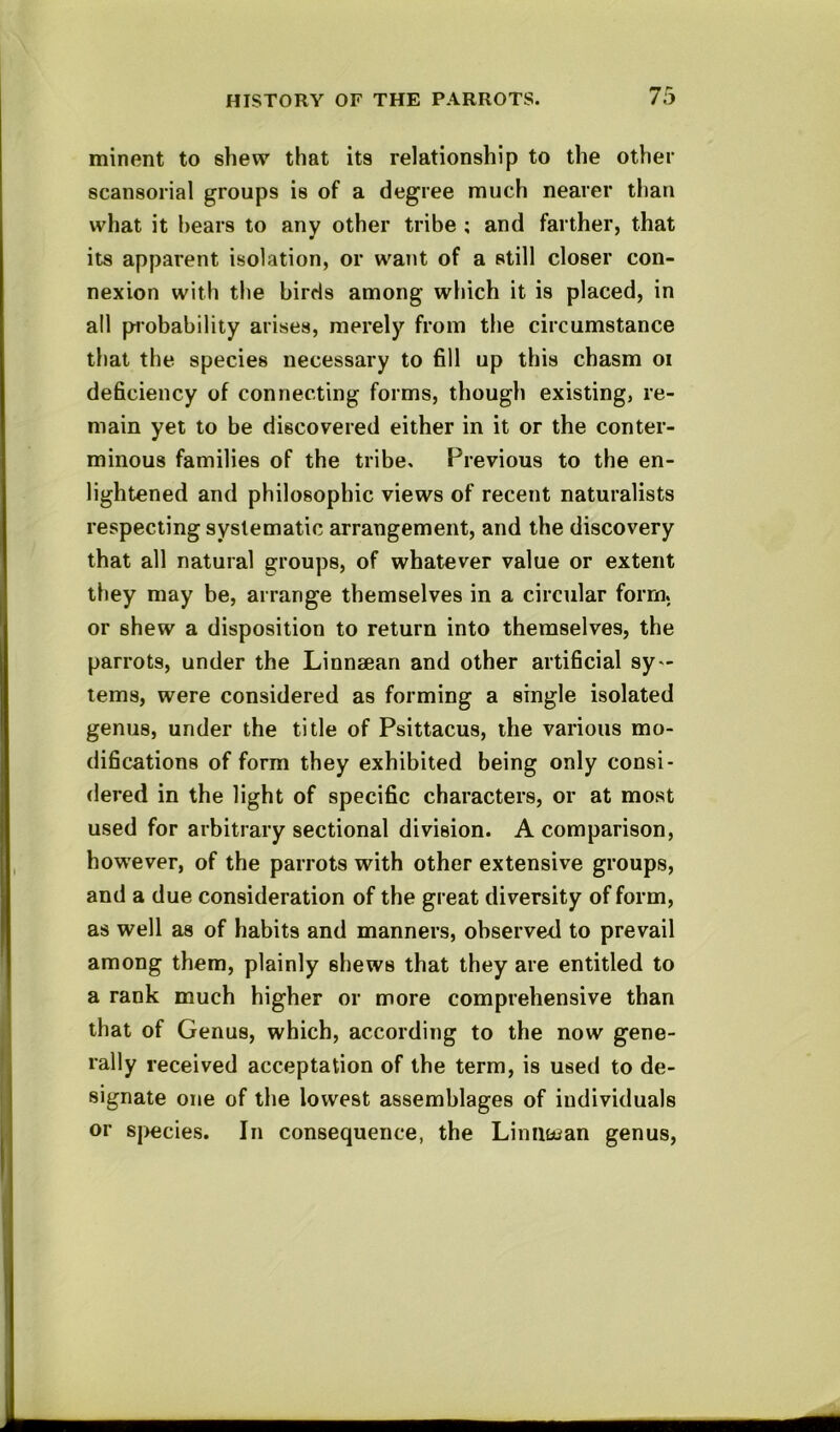 minent to shew that its relationship to the other scansorial groups is of a degree much nearer than what it hears to any other tribe ; and farther, that its apparent isolation, or want of a still closer con- nexion with the birds among which it is placed, in all probability arises, merely from the circumstance that the species necessary to fill up this chasm oi deficiency of connecting forms, though existing, re- main yet to be discovered either in it or the conter- minous families of the tribe. Previous to the en- lightened and philosophic views of recent naturalists respecting systematic arrangement, and the discovery that all natural groups, of whatever value or extent they may be, arrange themselves in a circular form, or shew a disposition to return into themselves, the parrots, under the Linnaean and other artificial sy- tems, were considered as forming a single isolated genus, under the title of Psittacus, the various mo- difications of form they exhibited being only consi- dered in the light of specific characters, or at most used for arbitrary sectional division. A comparison, however, of the parrots with other extensive groups, and a due consideration of the great diversity of form, as well as of habits and manners, observed to prevail among them, plainly shews that they are entitled to a rank much higher or more comprehensive than that of Genus, which, according to the now gene- rally received acceptation of the term, is used to de- signate one of the lowest assemblages of individuals or sj>ecies. In consequence, the Linnuian genus.