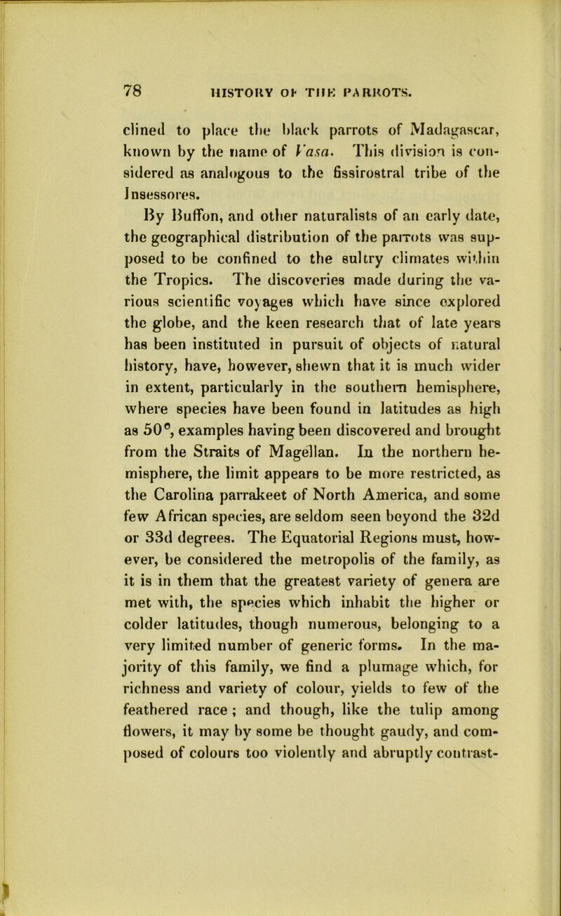 dined to place tlie black parrots of Madagascar, known by the name of I'asa. This division is con- sidered as analogous to the fissirostral tribe of the Jnsessores. By Buflfon, and otlier naturalists of ari early date, the geographical distribution of the paiTots was sup- posed to be confined to the sultry climates within the Tropics. The discoveries made during the va- rious scientific voyages which have since explored the globe, and the keen research that of late years has been instituted in pursuit of objects of natural history, have, however, shewn that it is much wider in extent, particularly in the southern hemisphere, where species have been found in latitudes as high as 30®, examples having been discovered and brought from the Straits of Magellan. In the northern he- misphere, the limit appears to be more restricted, as the Carolina parrakeet of North America, and some few African species, are seldom seen beyond the 32d or 33d degrees. The Equatorial Regions must, how- ever, be considered the metropolis of the family, as it is in them that the greatest variety of genera are met with, the species which inhabit the higher or colder latitudes, though numerous, belonging to a very limited number of generic forms. In the ma- jority of this family, we find a plumage which, for richness and variety of colour, yields to few of the feathered race ; and though, like the tulip among flowers, it may by some be thought gaudy, and com- posed of colours too violently and abruptly contrast-