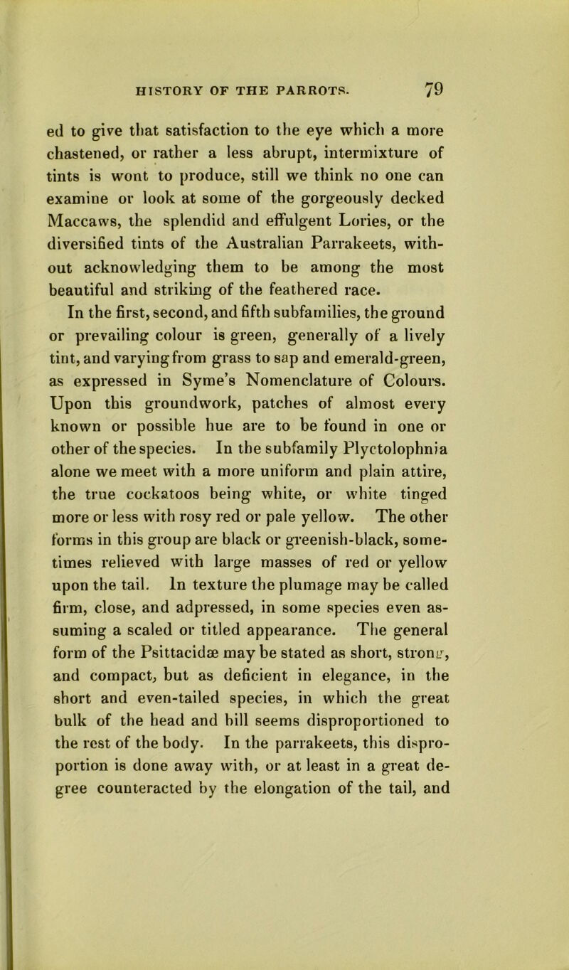 ed to give tl)at satisfaction to the eye which a more chastened, or rather a less abrupt, intermixture of tints is wont to produce, still we think no one can examine or look at some of the gorgeously decked Maccaws, the splendid and effulgent Lories, or the diversified tints of the Australian Parrakeets, with- out acknowledging them to be among the most beautiful and striking of the feathered race. In the first, second, and fifth subfamilies, the ground or prevailing colour is green, generally of a lively tint, and varying from grass to sap and emerald-green, as expressed in Syme’s Nomenclature of Coloui's. Upon this groundwork, patches of almost every known or possible hue are to be found in one or other of the species. In the subfamily Plyctolophnia alone we meet with a more uniform and plain attire, the true cockatoos being white, or white tinged more or less with rosy red or pale yellow. The other forms in this group are black or greenish-black, some- times relieved with large masses of red or yellow upon the tail. In texture the plumage may be called firm, close, and adpressed, in some species even as- suming a scaled or titled appearance. The general form of the Psittacidae maybe stated as short, stronc^, and compact, but as deficient in elegance, in the short and even-tailed species, in which the great bulk of the head and bill seems disproportioned to the rest of the body. In the parrakeets, this dispro- portion is done away with, or at least in a great de- gree counteracted by the elongation of the tail, and