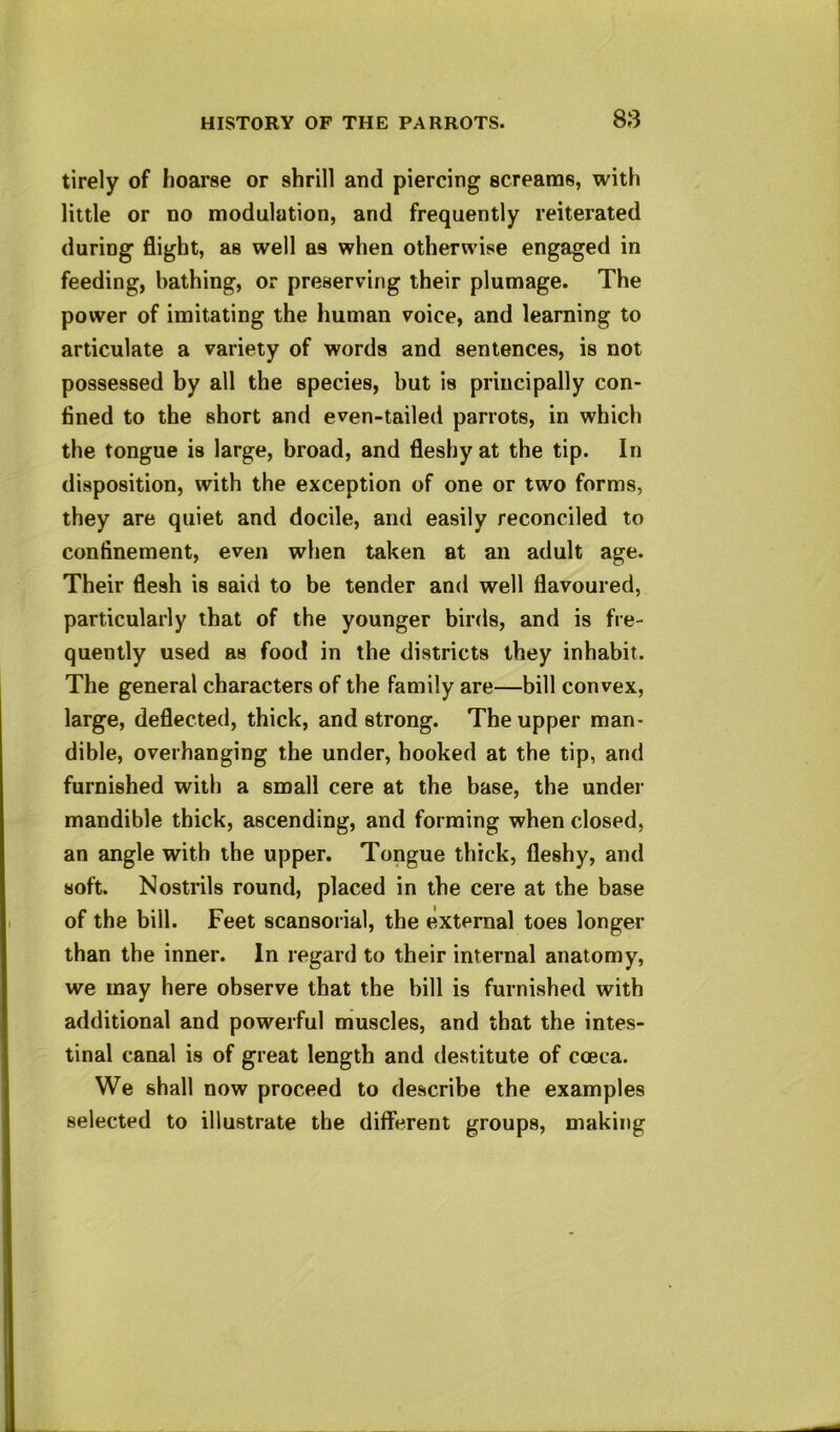 SS tirely of hoarse or shrill and piercing screams, with little or no modulation, and frequently reiterated during flight, as well as when otherwise engaged in feeding, bathing, or preserving their plumage. The power of imitating the human voice, and learning to articulate a variety of words and sentences, is not possessed by all the species, but is principally con- fined to the short and even-tailed parrots, in which the tongue is large, broad, and fleshy at the tip. In disposition, with the exception of one or two forms, they are quiet and docile, and easily reconciled to confinement, even when taken at an adult age. Their flesh is said to be tender and well flavoured, particularly that of the younger birds, and is fre- quently used as food in the districts they inhabit. The general characters of the family are—bill convex, large, deflected, thick, and strong. The upper man- dible, overhanging the under, booked at the tip, and furnished with a small cere at the base, the under mandible thick, ascending, and forming when closed, an angle with the upper. Tongue thick, fleshy, and soft. Nostrils round, placed in the cere at the base of the bill. Feet scansorial, the external toes longer than the inner. In regard to their internal anatomy, we may here observe that the bill is furnished with additional and powerful muscles, and that the intes- tinal canal is of great length and destitute of coeca. We shall now proceed to describe the examples selected to illustrate the different groups, making