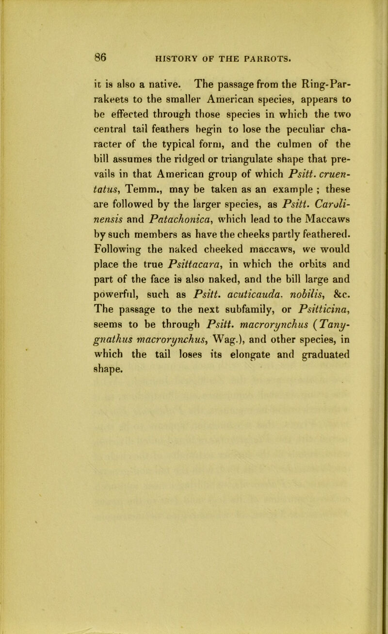 it is also a native. The passage from the Ring-Par- rakeets to the smaller American species, appears to he effected through those species in which the two central tail feathers begin to lose the peculiar cha- racter of the typical form, and the culmen of the bill assumes the ridged or triangulate shape that pre- vails in that American group of which Psitt. cruen- tatus, Temm., may be taken as an example ; these are followed by the larger species, as Psitt. Caroli- nensis and Patachonica^ which lead to the Maccaws by such members as have the cheeks partly feathered. Following the naked cheeked maccaws, we would place the true Psittacara^ in which the orbits and part of the face is also naked, and the bill large and powerful, such as Psitt. acuticauda. nobilis, &c. The passage to the next subfamily, or Psitticina, seems to be through Psitt. macrorynchus {Tany- gnatkus macrorynchus, Wag.), and other species, in which the tail loses its elongate and graduated shape.