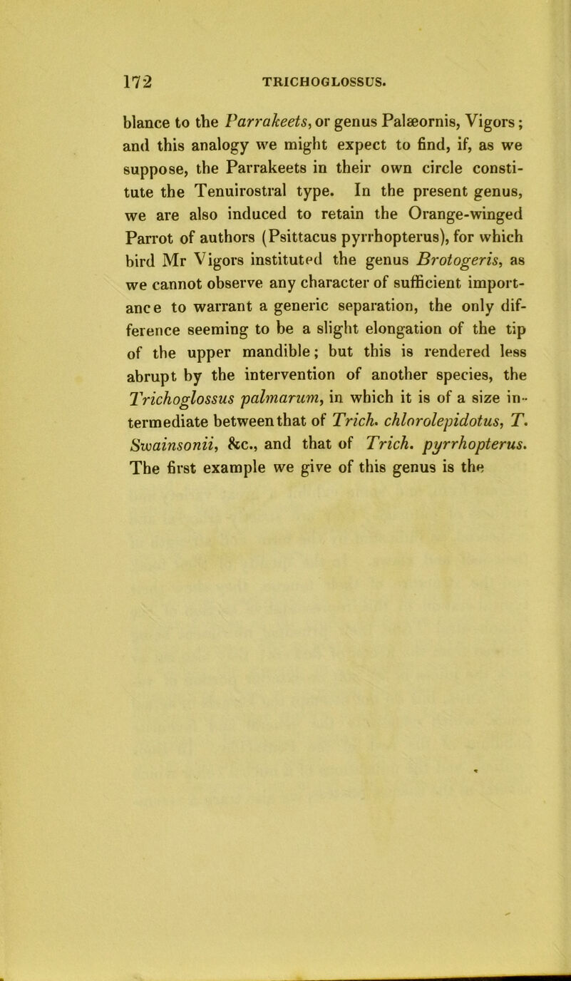 blance to the Parralceets^ or genus Palseornis, Vigors; and this analogy we might expect to find, if, as we suppose, the Parrakeets in their own circle consti- tute the Tenuirostral type. In the present genus, we are also induced to retain the Orange-winged Parrot of authors (Psittacus pyrrhopterus), for which bird Mr Vigors instituted the genus Brotogeris^ as we cannot observe any character of sufficient import- ance to warrant a generic separation, the only dif- ference seeming to be a slight elongation of the tip of the upper mandible; but this is rendered less abrupt by the intervention of another species, the Trichoglossus palmarurriy in which it is of a size in- termediate between that of Trick, chlorolepidotus, T. Svoainsonii, 8cc., and that of Trick, pyrrkopterus. The first example we give of this genus is the