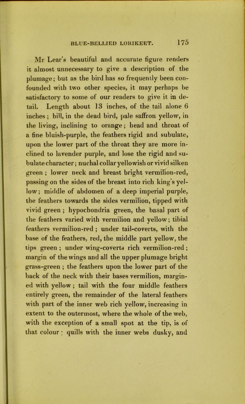 Mr Lear’s beautiful and accurate figure renders it almost unnecessary to give a description of the plumage; but as the bird has so frequently been con- founded with two other species, it may perhaps be satisfactory to some of our readers to give it in de- tail. Length about 13 inches, of the tail alone 6 inches ; bill, in the dead bird, pale saffron yellow, in the living, inclining to orange; head and throat of a fine bluish-purple, the feathers rigid and subulate, upon the lower part of the throat they are more in- clined to lavender purple, and lose the rigid and su- bulate character; nuchal collar yellowish or vivid silken green ; lower neck and breast bright vermilion-red, passing on the sides of the breast into rich king's yel- low; middle of abdomen of a deep imperial purple, the feathers towards the sides vermilion, tipped with vivid green ; hypochondria green, the basal part of the feathers varied with vermilion and yellow; tibial feathers vermilion-red ; under tail-coverts, with the base of the feathers, red, the middle part yellow, the tips green ; under wing-coverts rich vermilion-red; margin of the wings and all the upper plumage bright grass-green ; the feathers upon the lower part of the back of the neck with their bases vermilion, margin- ed with yellow ; tail vdth the four middle feathers entirely green, the remainder of the lateral feathers with part of the inner web rich yellow, increasing in extent to the outermost, where the whole of the web, with the exception of a small spot at the tip, is of that colour ; quills with the inner webs dusky, and