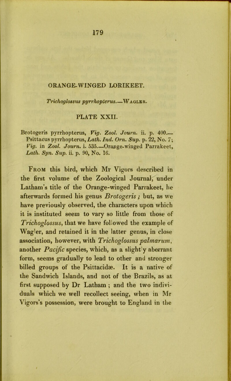 ORANGE-WINGED LORIKEET. Trichoglossiis pyrrhopierus.—Waqle r. PLATE XXII. Brotogeris pyrrhopterus, Vig. Zool. Journ. ii. p. 400.— Psittacus pyrrhopterus, Lath. Ind. Orn. Sup. p. 22, No. 7; rig. in Zool. Journ. i. 535—^Orange-winged Parrakeet, Lath. Syn. Sup. ii. p. 90, No. 16. From this bird, which Mr Vigors described in the first volume of the Zoological Journal, under Latham’s title of the Orange-winged Parrakeet, he afterwards formed his genus Brotogeris ; but, as we have previously observed, the characters upon which it is instituted seem to vary so little from those of TrichoglossuSi that we have followed the example of Wagler, and retained it in the latter genus, in close association, however, with Trichoglossus palmariim, another Pacific species, which, as a slightly abei’rant form, seems gradually to lead to other and stronger billed groups of the Psittacidae. It is a native of the Sandwich Islands, and not of the Brazils, as at first supposed by Dr Latham ; and the two indivi- duals which we well recollect seeing, when in Mr Vigors’s possession, were brought to England in the