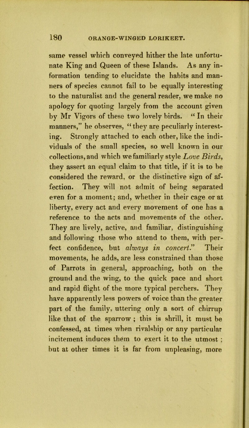 same vessel which conveyed hither the late unfortu- nate King and Queen of these Islands. As any in- formation tending to elucidate the habits and man- ners of species cannot fail to be equally interesting to the naturalist and the general reader, we make no apology for quoting largely from the account given by Mr Vigors of these two lovely birds. “ In their manners,” he observes, “ they are peculiarly interest- ing. Strongly attached to each other, like the indi- viduals of the small species, so well known in our collections, and which we familiarly style Love Birds, they assert an equal claim to that title, if it is to be considered the reward, or the distinctive sign of af- fection. They will not admit of being separated even for a moment; and, whether in their cage or at liberty, every act and every movement of one has a reference to the acts and movements of the other. They are lively, active, and familiar, distinguishing and following those who attend to them, with per- fect confidence, but always in concert'.' Their movements, he adds, are less constrained than those of Parrots in general, approaching, both on the ground and the wing, to the quick pace and short and rapid flight of the more typical perchers. They have apparently less powers of voice than the greater part of the family, uttering only a sort of chirrup like that of the sparrow ; this is shrill, it must be confessed, at times when rivalship or any particular incitement induces them to exert it to the utmost ; but at other times it is far from unpleasing, more