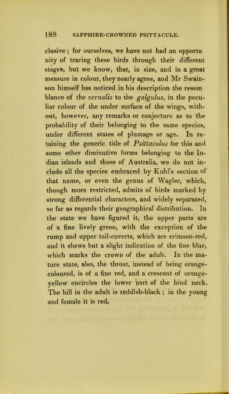 elusive; for ourselves, we have not had an opportu nity of tracing these birds through their different stages, but we know, that, in size, and in a great measure in colour, they nearly agree, and Mr Swain- son himself has noticed in his description the resem blance of the vernalis to the galgulus, in the pecu- liar colour of the under surface of the wings, with- out, however, any remarks or conjecture as to the probability of their belonging to the same species, under different states of plumage or age. In re- taining the generic title of Psittaculus for this and some other diminutive forms belonging to the In- dian islands and those of Australia, we do not in- clude all the species embraced by Kuhl’s section of that name, or even the genus of Wagler, which, though more restricted, admits of birds marked by strong differential characters, and widely separated, so far as regards their geographical distribution. In the state we have figured it, the upper parts ai'e of a fine lively green, with the exception of the rump and upper tail-coverts, which are crimson-red, and it shews but a slight indication of the fine blue, which marks the crown of the adult. In the ma- ture state, also, the throat, instead of being orange- coloured, is of a fine red, and a crescent of orange- yellow encircles the lower part of the hind neck. The bill in the adult is reddish-black; in the young and female it is red.