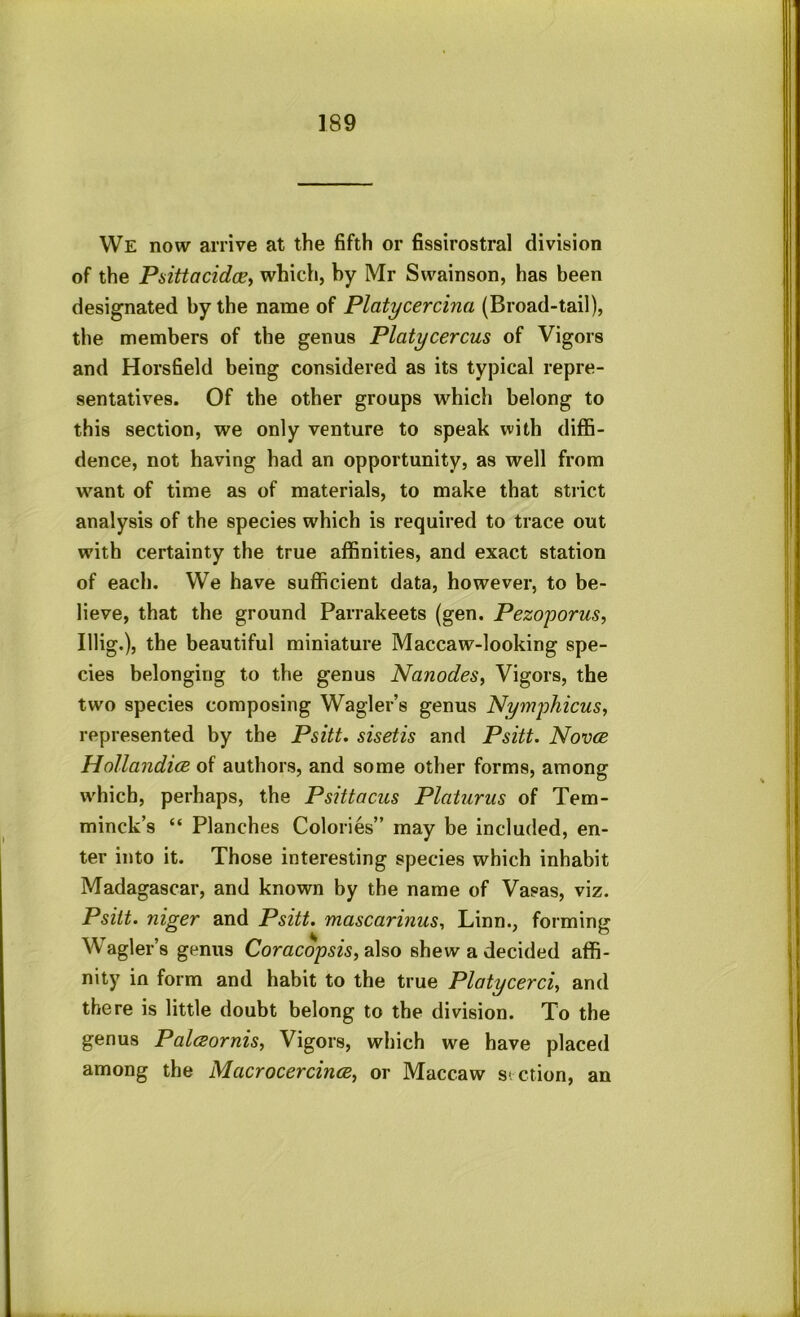 We now arrive at the fifth or fissirostral division of the PsittacidoBy which, by Mr Swainson, has been designated by the name of Platycercina (Broad-tail), the members of the genus Platycercus of Vigors and Horsfield being considered as its typical repre- sentatives. Of the other groups which belong to this section, we only venture to speak with diffi- dence, not having had an opportunity, as well from want of time as of materials, to make that strict analysis of the species which is required to trace out with certainty the true affinities, and exact station of each. We have sufficient data, however, to be- lieve, that the ground Parrakeets (gen. Pezoyorus, Illig.), the beautiful miniature Maccaw-looking spe- cies belonging to the genus Nanodes, Vigors, the two species composing Wagler’s genus Nymphicus, represented by the Psitt. sisetis and Psitt. Nov(B HollandicB of authors, and some other forms, among which, perhaps, the Psittacus Platurus of Tem- minck’s “ Planches Colories” may be included, en- ter into it. Those interesting species which inhabit Madagascar, and known by the name of Vasas, viz. Psitt. niger and Psitt. mascarinus^ Linn., forming Wagler’s genus Comcop^w, also shew a decided affi- nity in form and habit to the true Platycerciy and there is little doubt belong to the division. To the genus PalcBornisy Vigors, which we have placed among the MacrocercincBy or Maccaw st ction, an