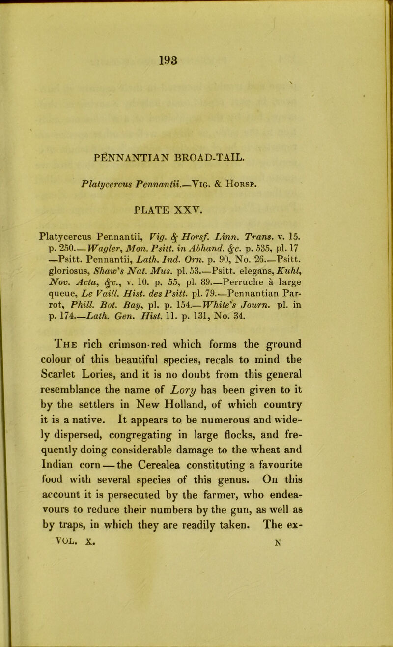 PENNANTIAN BROAD-TAIL. Platycercus Pennantii Vig. & Horsp. PLATE XXV. Platycercus Pennantii, Vig. ^ Horsf Linn. Trans, v. 15. p. 250—Wagler., Mon. Psitt. in Abhand. ^c. p. 535, pi. 17 —Psitt. Pennantii, Lath. Ind. Orn. p. 90, No. 26—Psitt. gloriosus, Shaw's Nat. Mus. pi. 53.—Psitt. elegans, Nov. Acta, ^c., V. 10. p. 55, pi. 89—Perniche a large queue, Le Vaill. Hist, des Psitt. pi. 79..—Pennantian Par- rot, Phill. Bot. Bay, pi. p. 154.—White's Journ. pi. in p. 174.—Lath. Gen. Hist. 11. p. 131, No. 34. The rich crimson-red which forms the ground colour of this beautiful species, recals to mind the Scarlet Lories, and it is no doubt from this general resemblance the name of Lory has been given to it by the settlers in New Holland, of which country it is a native. It appears to be numerous and wide- ly dispersed, congregating in large flocks, and fre- quently doing considerable damage to the wheat and Indian corn — the Cerealea constituting a favourite food with several species of this genus. On this account it is persecuted by the farmer, who endea- vours to reduce their numbers by the gun, as well as by traps, in which they are readily taken. The ex- VOL. X. N