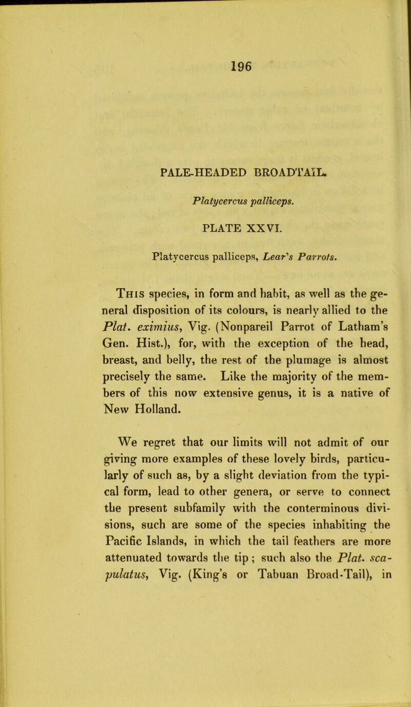 PALE-HEADED BROADTAIL. Platycercus palRceps. PLATE XXVI. Platycercus palliceps, Lear's Parrots. This species, in form and habit, as well as the ge- neral disposition of its colours, is nearlj’^ allied to the Plat, eximius, Vig. (Nonpareil Pan'ot of Latham’s Gen. Hist.), for, with the exception of the head, breast, and belly, the rest of the plumage is almost precisely the same. Like the majority of the mem- bers of this now extensive genus, it is a native of New Holland. We regret that our limits will not admit of our giving more examples of these lovely birds, particu- larly of such as, by a slight deviation from the typi- cal form, lead to other genera, or serve to connect the present subfamily with the conterminous divi- sions, such are some of the species inhabiting the Pacific Islands, in which the tail feathers are more attenuated towards the tip; such also the Plat, sca- yulatuSy Vig. (King’s or Tabuan Broad-Tail), in