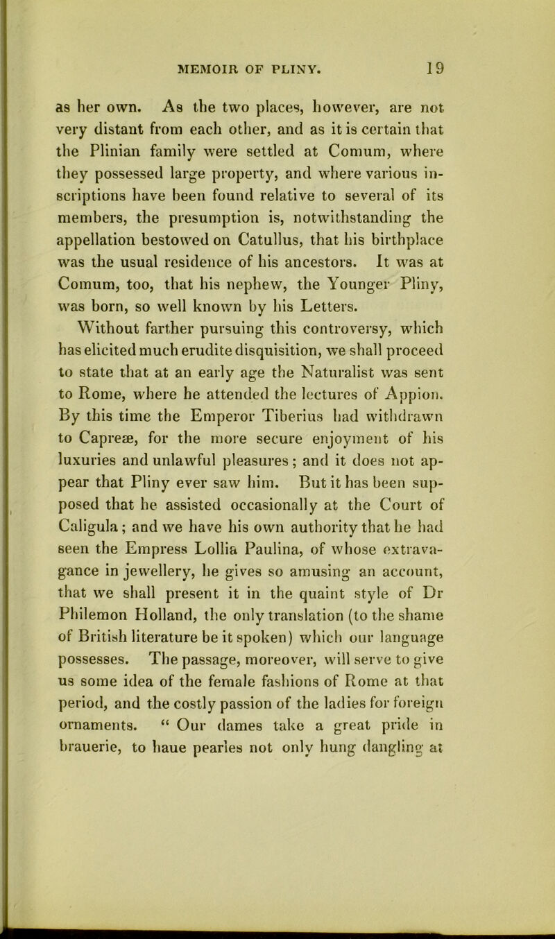 a8 her own. As the two places, however, are not very distant from each other, and as it is certain that tlie Plinian family were settled at Comum, where they possessed large property, and where various in- scriptions have been found relative to several of its members, the presumption is, notwithstanding the appellation bestowed on Catullus, that iiis birthplace was the usual residence of his ancestors. It w^as at Comum, too, that his nephew, the Younger Pliny, was born, so well known by bis Letters. Without farther pursuing this controversy, wdiich has elicited much erudite disquisition, we shall proceed to state that at an early age the Naturalist was sent to Rome, w’here he attended the lectures of Appion. By this time the Emperor Tiberius had withdrawn to Capreae, for the more secure enjoyment of his luxuries and unlawful pleasures; and it does not ap- pear that Pliny ever saw him. But it has been sup- posed that he assisted occasionally at the Court of Caligula; and we have his own authority that he iiad seen the Empress Lollia Paulina, of whose extrava- gance in jewellery, he gives so amusing an account, that we shall present it in the quaint style of Dr Philemon Holland, the only translation (to the shame of British literature be it spoken) which our language possesses. The passage, moreover, will serve to give us some idea of the female fashions of Rome at that period, and the costly passion of the ladies for foreign ornaments. “ Our dames take a great pride in brauerie, to haue pearles not only hung dangling at