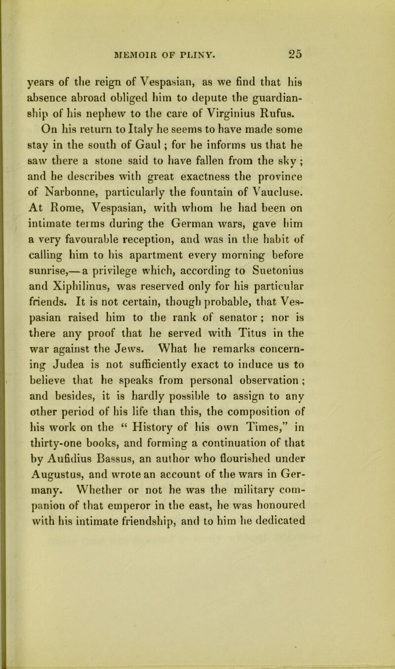 years of the reign of Vespasian, as we find that his aJbsence abroad obliged him to depute the guardian- ship of his nephew to the care of Virginius Rufus. On his return to Italy he seems to have made some stay in the south of Gaul; for he informs us that he saw there a stone said to have fallen from the skv ; and he describes with great exactness the province of Narbonne, particularly the fountain of Vaucluse. At Rome, Vespasian, with whom he had been on intimate terras during the German wars, gave him a very favourable reception, and was in the habit of calling him to his apartment every morning before sunrise,— a privilege which, according to Suetonius and Xiphilinus, was reserved only for his particular friends. It is not certain, though probable, that Ves- pasian raised him to the rank of senator ; nor is there any proof that he served with Titus in the war against the Jews. What he remarks concern- ing Judea is not sufficiently exact to induce us to believe that he speaks from personal observation ; and besides, it is hardly possible to assign to any other period of his life than this, the composition of his work on the “ History of his own Times,” in thirty-one books, and forming a continuation of that by Aufidius Bassus, an author who flourished under Augustus, and wrote an account of the wars in Ger- many. Whether or not he was the military com- panion of that emperor in the east, he was honoured with his intimate friendship, and to him he dedicated