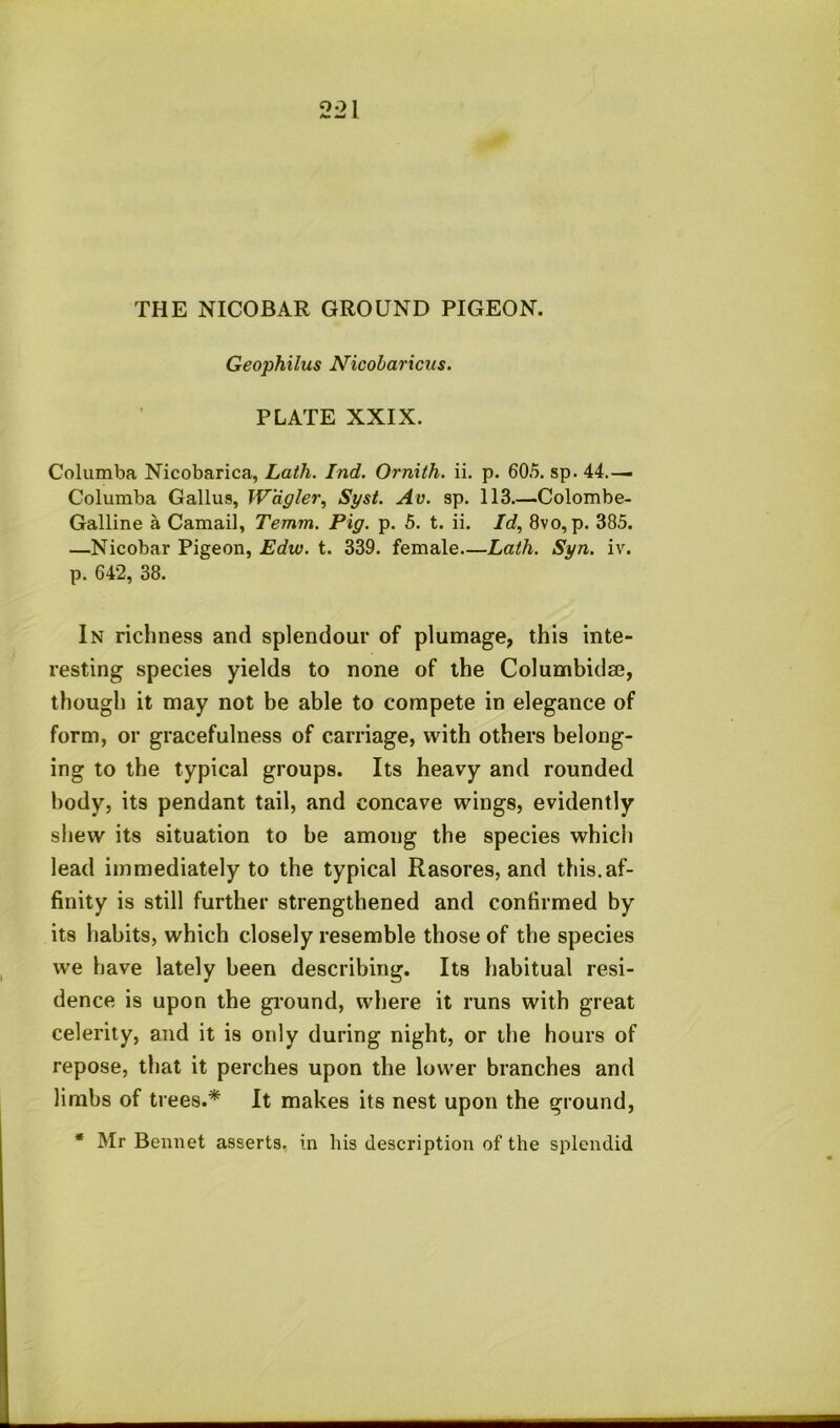 THE NICOBAR GROUND PIGEON. Geophilus Nicobariciis. PLATE XXIX. Columba Nicobarica, Lath. Ind. Ornith. ii. p. 605. sp. 44.— Coluraba Gallus, Wdgler^ Syst. Av. sp. 113.—Colombe- Galline a Camail, Temm. Pig. p. 5. t. ii. Id, 8vo, p. 383. —Nicobar Pigeon, Edw. t. 339. female Lath. Syn. iv. p. 642, 38. In richness and splendour of plumage, this inte- resting species yields to none of the Columbidm, though it may not be able to compete in elegance of form, or gracefulness of carriage, with others belong- ing to the typical groups. Its heavy and rounded body, its pendant tail, and concave wings, evidently shew its situation to be among the species which lead immediately to the typical Rasores, and this.af- finity is still further strengthened and confirmed by its habits, which closely resemble those of the species we have lately been describing. Its habitual resi- dence is upon the gi'ound, where it runs with great celerity, and it is only during night, or the hours of repose, that it perches upon the lower branches and limbs of trees.* It makes its nest upon the ground, * Mr Bemiet asserts, in his description of the splendid