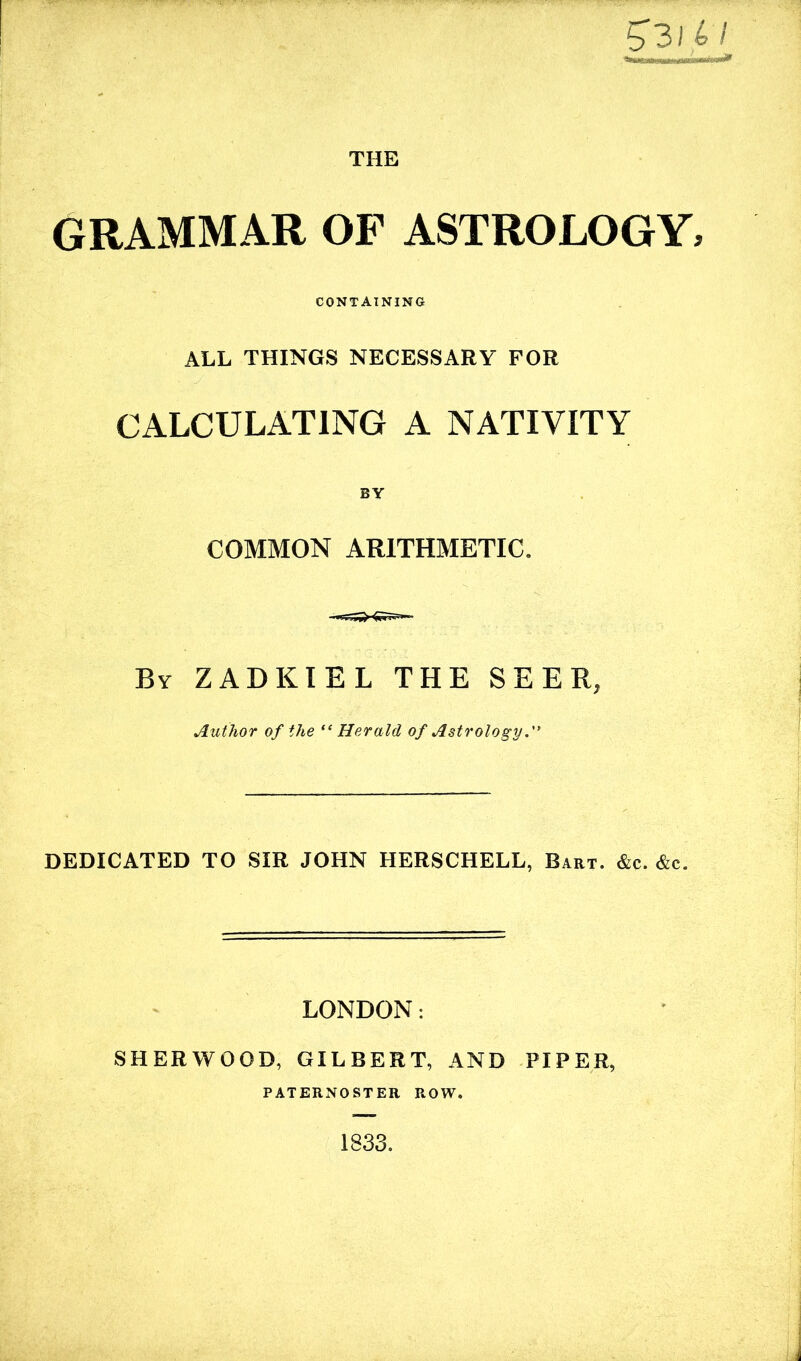 5 31 £ / THE GRAMMAR OF ASTROLOGY, CONTAINING ALL THINGS NECESSARY FOR CALCULATING A NATIVITY BY COMMON ARITHMETIC. By ZADKIEL THE SEER, Author of the “ Herald of Astrology.” DEDICATED TO SIR JOHN HERSCHELL, Bart. &c. &c. LONDON: SHERWOOD, GILBERT, AND PIPER, PATERNOSTER ROW. 1833.