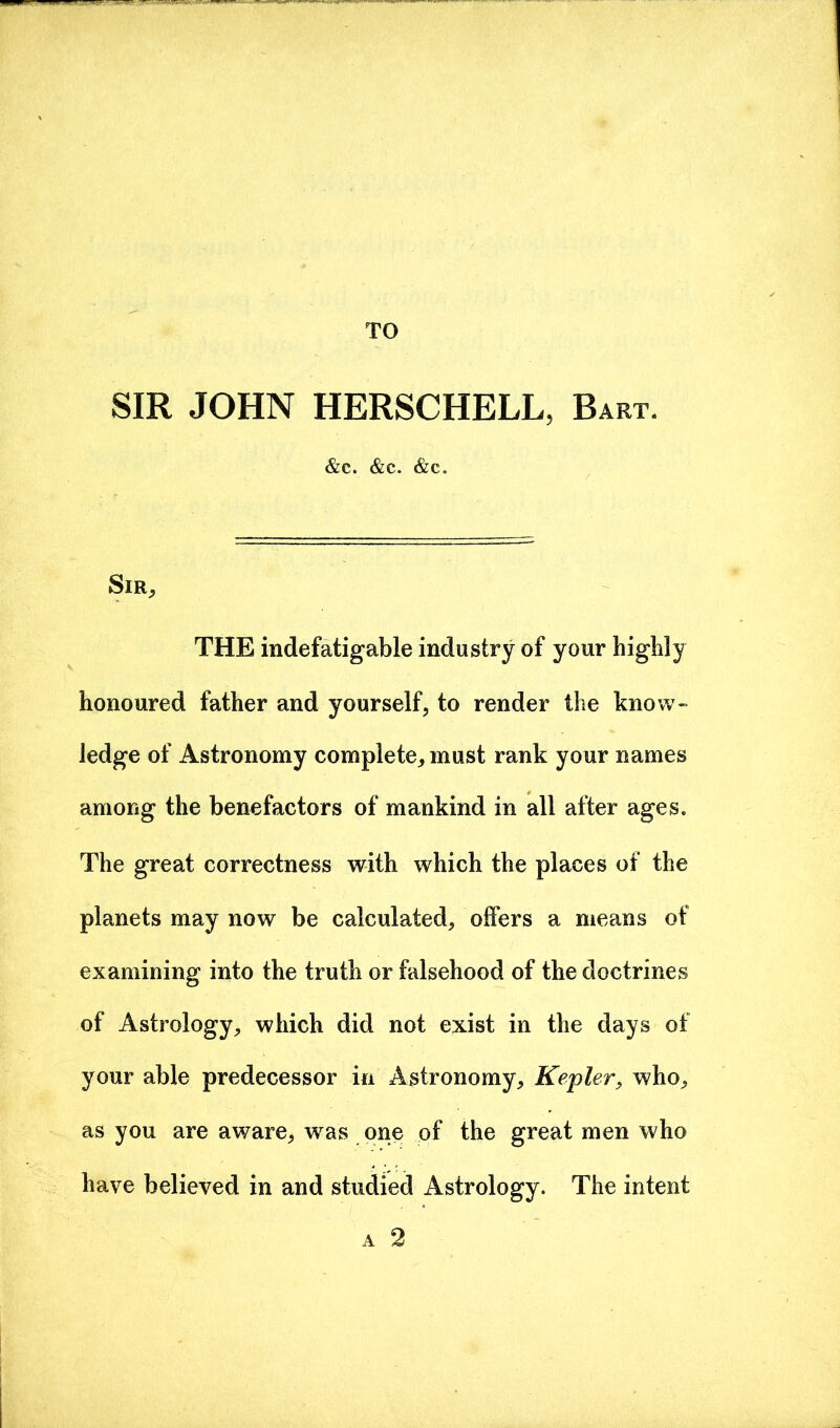 TO SIR JOHN HERSCHELL, Bart. &c. &e. &c. SlR, THE indefatigable industry of your highly honoured father and yourself, to render the know- ledge of Astronomy complete, must rank your names among the benefactors of mankind in all after ages. The great correctness with which the places of the planets may now be calculated, offers a means of examining into the truth or falsehood of the doctrines of Astrology, which did not exist in the days of your able predecessor in Astronomy, Kepler, who, as you are aware, was one of the great men who have believed in and studied Astrology. The intent a 2