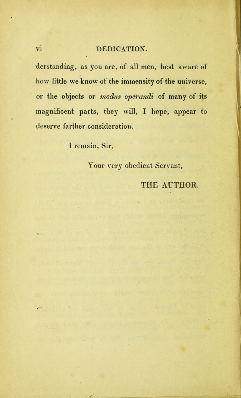 derstanding, as you are,, of all men, best aware of bow little we know of the immensity of the universe, or the objects or modus operandi of many of its magnificent parts, they will, I hope, appear to deserve farther consideration. I remain. Sir, Your very obedient Servant, THE AUTHOR.