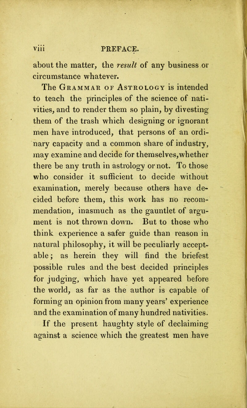 about the matter, the remit of any business or circumstance whatever. The Grammar of Astrology is intended to teach the principles of the science of nati- vities, and to render them so plain, by divesting them of the trash which designing or ignorant men have introduced, that persons of an ordi- nary capacity and a common share of industry, may examine and decide for themselves,whether there be any truth in astrology or not. To those who consider it sufficient to decide without examination, merely because others have de- cided before them, this work has no recom- mendation, inasmuch as the gauntlet of argu- ment is not thrown down. But to those who think experience a safer guide than reason in natural philosophy, it will be peculiarly accept- able ; as herein they will find the briefest possible rules and the best decided principles for judging, which have yet appeared before the world, as far as the author is capable of forming an opinion from many years’ experience and the examination of many hundred nativities. If the present haughty style of declaiming against a science which the greatest men have