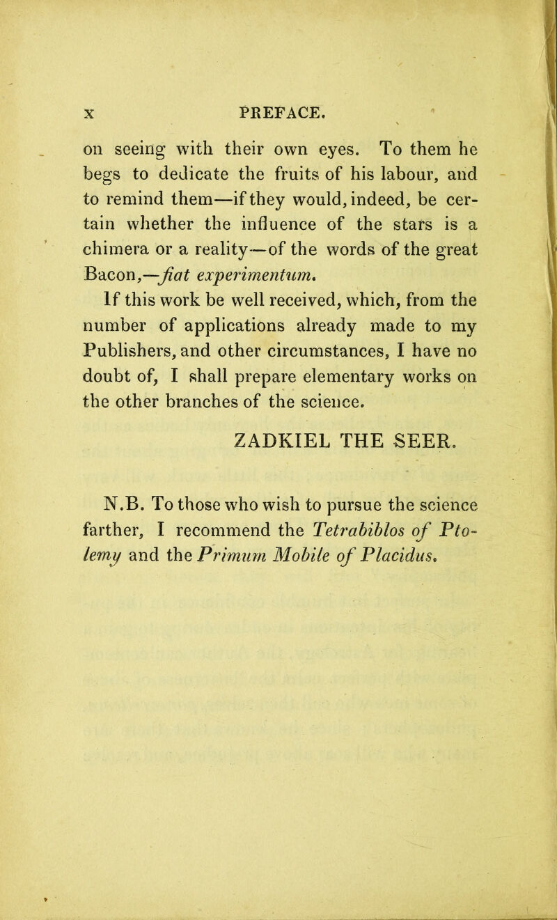 on seeing with their own eyes. To them he begs to dedicate the fruits of his labour, and to remind them—if they would, indeed, be cer- tain whether the influence of the stars is a chimera or a reality—of the words of the great Bacon,—;fiat experimentum. If this work be well received, which, from the number of applications already made to my Publishers, and other circumstances, I have no doubt of, I shall prepare elementary works on the other branches of the science. ZADKIEL THE SEER. N.B. To those who wish to pursue the science farther, I recommend the Tetrabiblos of Pto- lemy and the Primum Mobile of Placidus.