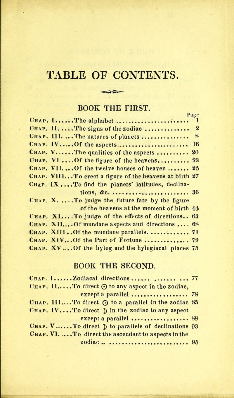 TABLE OF CONTENTS BOOK THE FIRST. Page Chap. I.... ..The alphabet Chap. II. .. . .The signs of the zodiac Chap. 111. . . .The natures of planets 8 Chap. IV... . .Of the aspects 16 Chap. V.... . .The qualities of the aspects ... Chap. VI .. . .Of the figure of the heavens... 23 Chap. VII.. . .Of the twelve houses of heaven 25 Chap. VIII. < > .To erect a figure of the heavens at birth 27 Chap. IX ,.To find the planets’ latitudes, declina- tions, &c Chap. X To judge the future fate by the figure of the heavens at the moment of birth 44 Chap. XI.., .To judge of the effects of directions.. 63 Chap. XII... .Of mundane aspects and directions.... 68 Chap. XIII..Of the mundane parallels 71 Chap. XIV.. .Of the Part of Fortune .. 72 Chap. XV....Of the hyleg and the hylegiacal places 75 BOOK THE SECOND. Chap. I Zodiacal directions 77 Chap. II To direct © to any aspect in the zodiac, except a parallel 78 Chap. III... .To direct © to a parallel in the zodiac 85 Chap. IV... .To direct ]) in the zodiac to any aspect except a parallel 88 Chap. V. To direct J) to parallels of declinations 93 Chap. VI To direct the ascendant to aspects in the zodiac 95