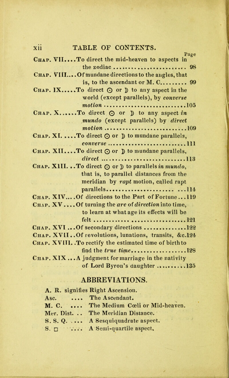 Chap. VII.. Chap. Vlll. Chap. IX... Chap. X... Chap. XI. ... Chap. XII.. Chap. XIII. Chap. XIV.. Chap. XV.. Chap. XVI Chap. XVII, Chap. XVITI Chap. XIX., Page , .To direct the mid-heaven to aspects in the zodiac ... * 98 .. Of mundane directions to the angles, that is, to the ascendant or M. C 99 , .To direct © or ]) to any aspect in the world (except parallels), by converse motion 105 ..To direct © or ]) to any aspect in mundo (except parallels) by direct motion 109 , .To direct © or J) to mundane parallels, converse ..Ill , .To direct © or ]) to mundane parallels, direct l\S .To direct © or ]) to parallels in mundo, that is, to parallel distances from the meridian by rapt motion, called rapt parallels ....... ...114 .Of directions to the Part of Fortune .. .119 . Of turning the arc of direction into time, to learn at what age its effects will be felt 121 .Of secondary directions ..122 .Of revolutions, lunations, transits, Ac.124 , .To rectify the estimated time of birth to find the true time 128 .A judgment for marriage in the nativity of Lord Byron’s daughter * * .135 ABBREVIATIONS. A. R. signifies Right Ascension. Asc. M. C. .. Mer. Dist. S. S. Q. S. □ .. The Ascendant. The Medium Coeli or Mid-heaven. The Meridian Distance. A Sesquiquadrate aspect. A Semi-quartile aspect.