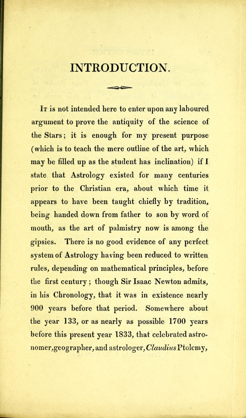 INTRODUCTION. It is not intended here to enter upon any laboured argument to prove the antiquity of the science of the Stars; it is enough for my present purpose (which is to teach the mere outline of the art, which may be filled up as the student has inclination) if I state that Astrology existed for many centuries prior to the Christian era, about which time it appears to have been taught chiefly by tradition, being handed down from father to son by word of mouth, as the art of palmistry now is among the gipsies. There is no good evidence of any perfect system of Astrology having been reduced to written rules, depending on mathematical principles, before the first century ; though Sir Isaac Newton admits, in his Chronology, that it was in existence nearly 900 years before that period. Somewhere about the year 133, or as nearly as possible 1700 years before this present year 1833, that celebrated astro- nomer,geographer, and astrologer, Claudius Ptolemy,