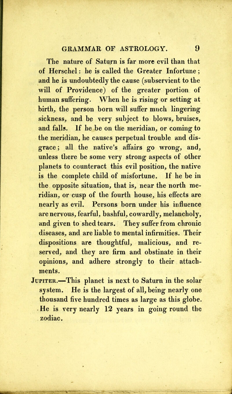 The nature of Saturn is far more evil than that of Herschel: he is called the Greater Infortune ; and he is undoubtedly the cause (subservient to the will of Providence) of the greater portion of human suffering. When he is rising or setting at birth, the person born will suffer much lingering sickness, and be very subject to blows, bruises, and falls. If he be on the meridian, or coming to the meridian, he causes perpetual trouble and dis- grace ; all the native’s affairs go wrong, and, unless there be some very strong aspects of other planets to counteract this evil position, the native is the complete child of misfortune. If he be in the opposite situation, that is, near the north me- ridian, or cusp of the fourth house, his effects are nearly as evil. Persons born under his influence are nervous, fearful, bashful, cowardly, melancholy, and given to shed tears. They suffer from chronic diseases, and are liable to mental infirmities. Their dispositions are thoughtful, malicious, and re- served, and they are firm and obstinate in their opinions, and adhere strongly to their attach- ments. Jupiter.—This planet is next to Saturn in the solar system. He is the largest of all, being nearly one thousand five hundred times as large as this globe. He is very nearly 12 years in going round the zodiac.