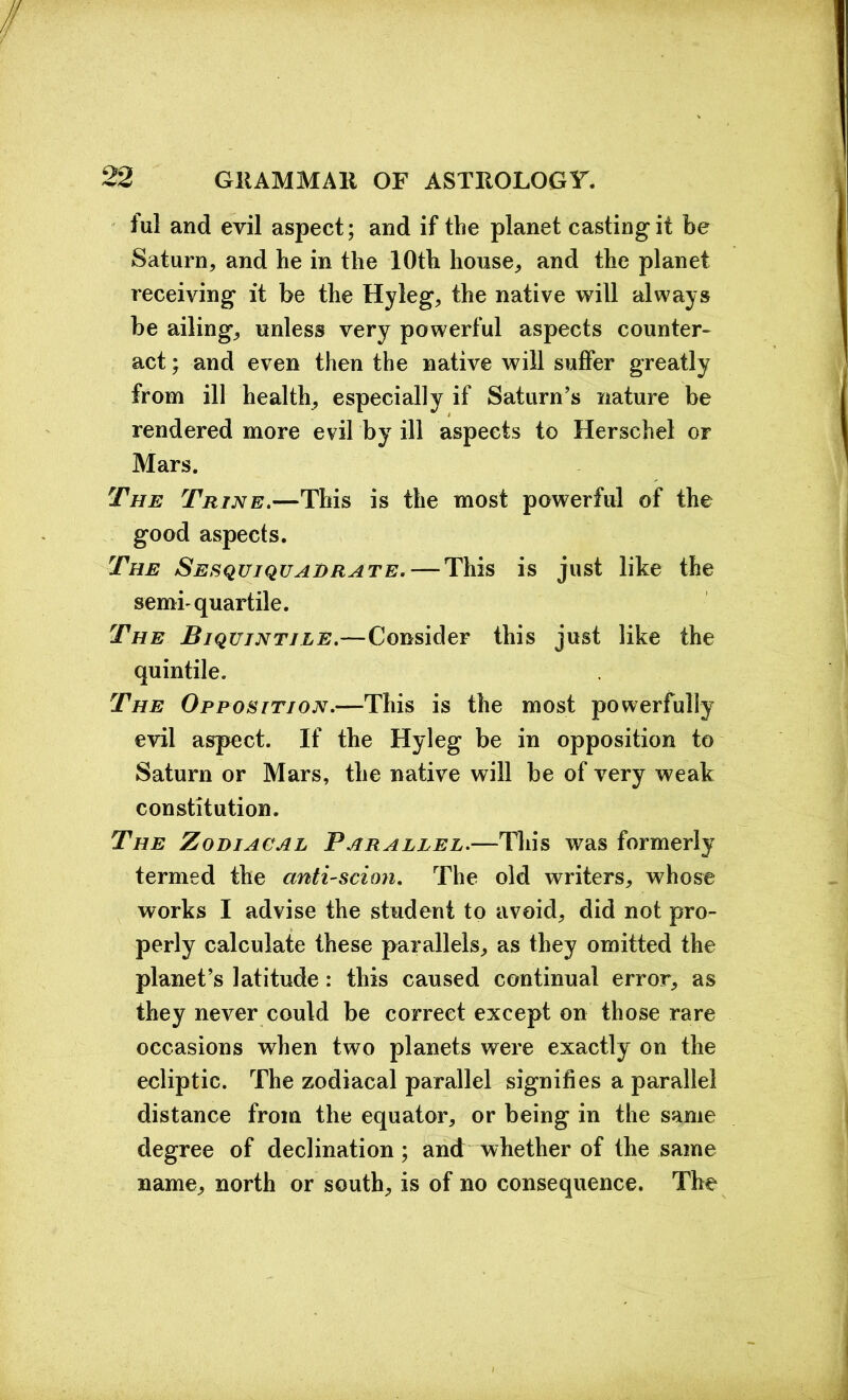 ful and evil aspect; and if the planet casting it be Saturn, and he in the 10th house, and the planet receiving it be the Hyleg, the native will always be ailing, unless very powerful aspects counter- act ; and even then the native will suffer greatly from ill health, especially if Saturn’s nature be rendered more evil by ill aspects to Herschel or Mars. The Trine.—This is the most powerful of the good aspects. The Sesquiquadrate.— This is just like the semhquartile. The Biquintile.—Consider this just like the quintile. The Opposition.—This is the most powerfully evil aspect. If the Hyleg be in opposition to Saturn or Mars, the native will be of very weak constitution. The Zodiacal Parallel.—This was formerly termed the anti-scion. The old writers, whose works I advise the student to avoid, did not pro- perly calculate these parallels, as they omitted the planet’s latitude: this caused continual error, as they never could be correct except on those rare occasions when two planets were exactly on the ecliptic. The zodiacal parallel signifies a parallel distance from the equator, or being in the same degree of declination ; and whether of the same name, north or south, is of no consequence. The