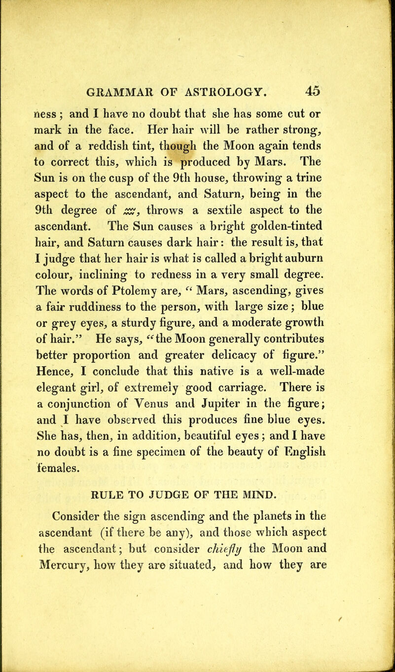 ness ; and I have no doubt that she has some cut or mark in the face. Her hair will be rather strong, and of a reddish tint, though the Moon again tends to correct this, which is produced by Mars. The Sun is on the cusp of the 9th house, throwing a trine aspect to the ascendant, and Saturn, being in the 9th degree of zz, throws a sextile aspect to the ascendant. The Sun causes a bright golden-tinted hair, and Saturn causes dark hair: the result is, that I judge that her hair is what is called a bright auburn colour, inclining to redness in a very small degree. The words of Ptolemy are, “ Mars, ascending, gives a fair ruddiness to the person, with large size; blue or grey eyes, a sturdy figure, and a moderate growth of hair.” He says, “the Moon generally contributes better proportion and greater delicacy of figure.” Hence, I conclude that this native is a well-made elegant girl, of extremely good carriage. There is a conjunction of Venus and Jupiter in the figure; and I have observed this produces fine blue eyes. She has, then, in addition, beautiful eyes; and I have no doubt is a fine specimen of the beauty of English females. RULE TO JUDGE OF THE MIND. Consider the sign ascending and the planets in the ascendant (if there be any), and those which aspect the ascendant; but consider chiefly the Moon and Mercury, how they are situated, and how they are