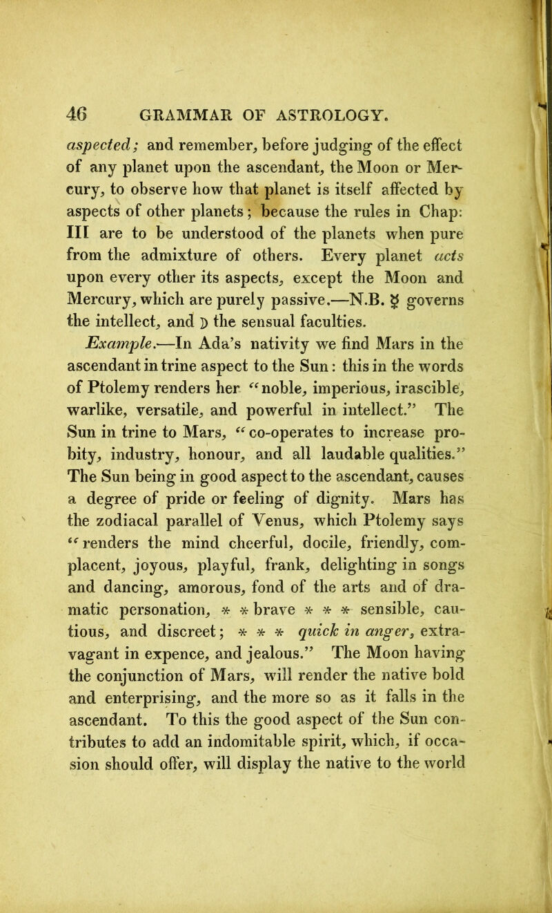 aspected; and remember, before judging of the effect of any planet upon the ascendant, the Moon or Mer- cury, to observe how that planet is itself affected by aspects of other planets; because the rules in Chap: III are to be understood of the planets when pure from the admixture of others. Every planet acts upon every other its aspects, except the Moon and Mercury, which are purely passive.—N.B. g governs the intellect, and D the sensual faculties. Example.—In Ada’s nativity we find Mars in the ascendant in trine aspect to the Sun: this in the words of Ptolemy renders her “ noble, imperious, irascible, warlike, versatile, and powerful in intellect.” The Sun in trine to Mars, “ co-operates to increase pro- bity, industry, honour, and all laudable qualities.” The Sun being in good aspect to the ascendant, causes a degree of pride or feeling of dignity. Mars has the zodiacal parallel of Yenus, which Ptolemy says “renders the mind cheerful, docile, friendly, com- placent, joyous, playful, frank, delighting in songs and dancing, amorous, fond of the arts and of dra- matic personation, * * brave * * * sensible, cau- tious, and discreet; * * * quick in anger, extra- vagant in expence, and jealous.” The Moon having the conjunction of Mars, will render the native bold and enterprising, and the more so as it falls in the ascendant. To this the good aspect of the Sun con- tributes to add an indomitable spirit, which, if occa- sion should offer, will display the native to the world