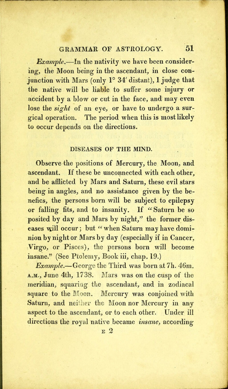 Example.—In the nativity we have been consider- ing the Moon being in the ascendant, in close con- junction with Mars (only 1° 34/ distant), I judge that the native will be liable to suffer some injury or accident by a blow or cut in the face, and may even lose the sight of an eye, or have to undergo a sur- gical operation. The period when this is most likely to occur depends on the directions. DISEASES OF THE MIND. Observe the positions of Mercury, the Moon, and ascendant. If these be unconnected with each other, and be afflicted by Mars and Saturn, these evil stars being in angles, and no assistance given by the be- nefics, the persons born will be subject to epilepsy or falling fits, and to insanity. If ^Saturn be so posited by day and Mars by night,” the former dis- eases will occur; but “ when Saturn may have domi- nion by night or Mars by day (especially if in Cancer, Virgo, or Pisces), the persons born will become insane.” (See Ptolemy, Book iii, chap. 19.) Example.—George the Third was born at 7h. 46m. a.Mr, June 4th, 1738. Mars was on the cusp of the meridian, squaring the ascendant, and in zodiacal square to the Moon. Mercury was conjoined with Saturn, and neither the Moon nor Mercury in any aspect to the ascendant, or to each other. Under ill directions the royal native became insane, according e 2