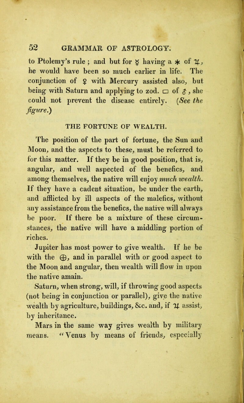 io Ptolemy’s rule ; and but for g having* a $ of %, he would have been so much earlier in life. The conjunction of $ with Mercury assisted also., but being with Saturn and applying to zod. □ of $, she could not prevent the disease entirely. (See the figure.) THE FORTUNE OF WEALTH. The position of the part of fortune,, the Sun and Moon., and the aspects to these, must be referred to for this matter. If they be in good position, that is, angular, and well aspected of the benches, and among themselves, the native will enjoy much wealth. If they have a cadent situation, be under the earth, and afflicted by ill aspects of the malefics, without any assistance from the benehes, the native will always be poor. Lf there be a mixture of these circum- stances, the native will have a middling portion of riches. Jupiter has most power to give wealth. If he be with the ©, and in parallel with or good aspect to the Moon and angular, then wealth will flow in upon the native amain. Saturn, when strong, will, if throwing good aspects (not being in conjunction or parallel), give the native wealth by agriculture, buildings, &c. and, if % assist, by inheritance. Mars in the same way gives wealth by military means. “ Venus by means of friends, especially