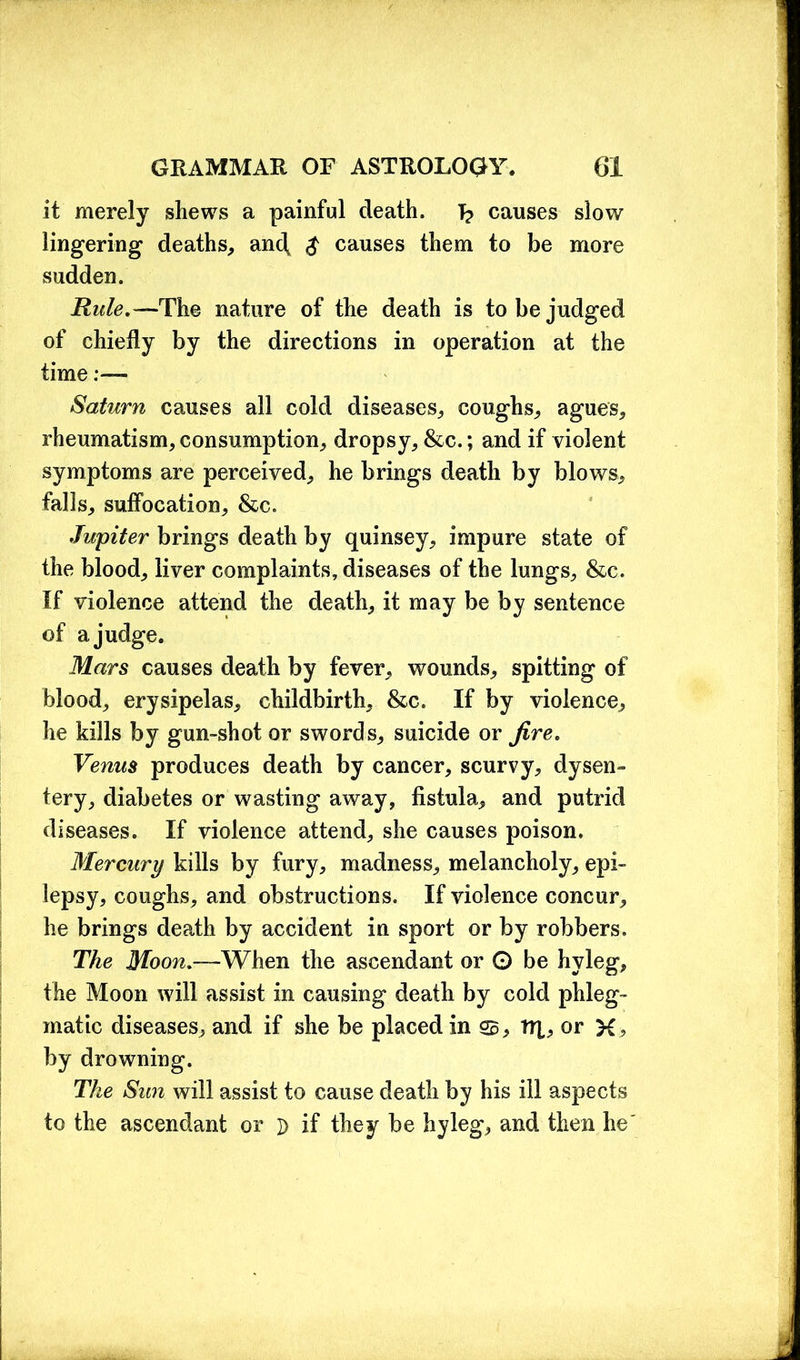 it merely shews a painful death. T? causes slow lingering deaths, and, $ causes them to be more sudden. Rule.—The nature of the death is to be judged of chiefly by the directions in operation at the time:— Saturn causes all cold diseases, coughs, agues, rheumatism, consumption, dropsy, &c.; and if violent symptoms are perceived, he brings death by blows, falls, suffocation, &c. Jupiter brings death by quinsey, impure state of the blood, liver complaints, diseases of the lungs, &c. If violence attend the death, it may be by sentence of a judge. Mars causes death by fever, wounds, spitting of blood, erysipelas, childbirth, &c. If by violence, he kills by gun-shot or swords, suicide or fire. Venus produces death by cancer, scurvy, dysen- tery, diabetes or wasting away, fistula, and putrid diseases. If violence attend, she causes poison. Mercury kills by fury, madness, melancholy, epi- lepsy, coughs, and obstructions. If violence concur, he brings death by accident in sport or by robbers. The Moon.—When the ascendant or © be hyleg, the Moon will assist in causing death by cold phleg- matic diseases, and if she be placed in S3 , tR, or K? by drowning. The Sun will assist to cause death by his ill aspects to the ascendant or ]> if they be hyleg, and then he