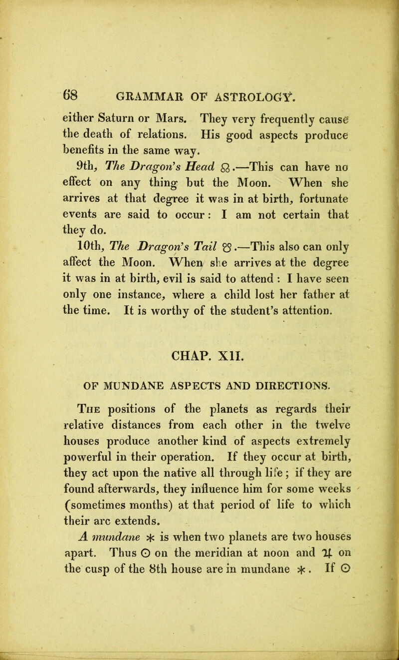 either Saturn or Mars. They very frequently cause the death of relations. His good aspects produce benefits in the same way. 9th, The Dragon's Head £3 .—This can have no elfect on any thing but the Moon. When she arrives at that degree it was in at birth, fortunate events are said to occur: I am not certain that they do. 10th, The Dragon's Tail £$.—This also can only affect the Moon. When she arrives at the degree it was in at birth, evil is said to attend : I have seen only one instance, where a child lost her father at the time. It is worthy of the student’s attention. CHAP. XII. OF MUNDANE ASPECTS AND DIRECTIONS. The positions of the planets as regards their relative distances from each other in the twelve houses produce another kind of aspects extremely powerful in their operation. If they occur at birth, they act upon the native all through life ; if they are found afterwards, they influence him for some weeks (sometimes months) at that period of life to which their arc extends. A mundane ^ is when two planets are two houses apart. Thus O on the meridian at noon and % on the cusp of the 8th house are in mundane * . If 0