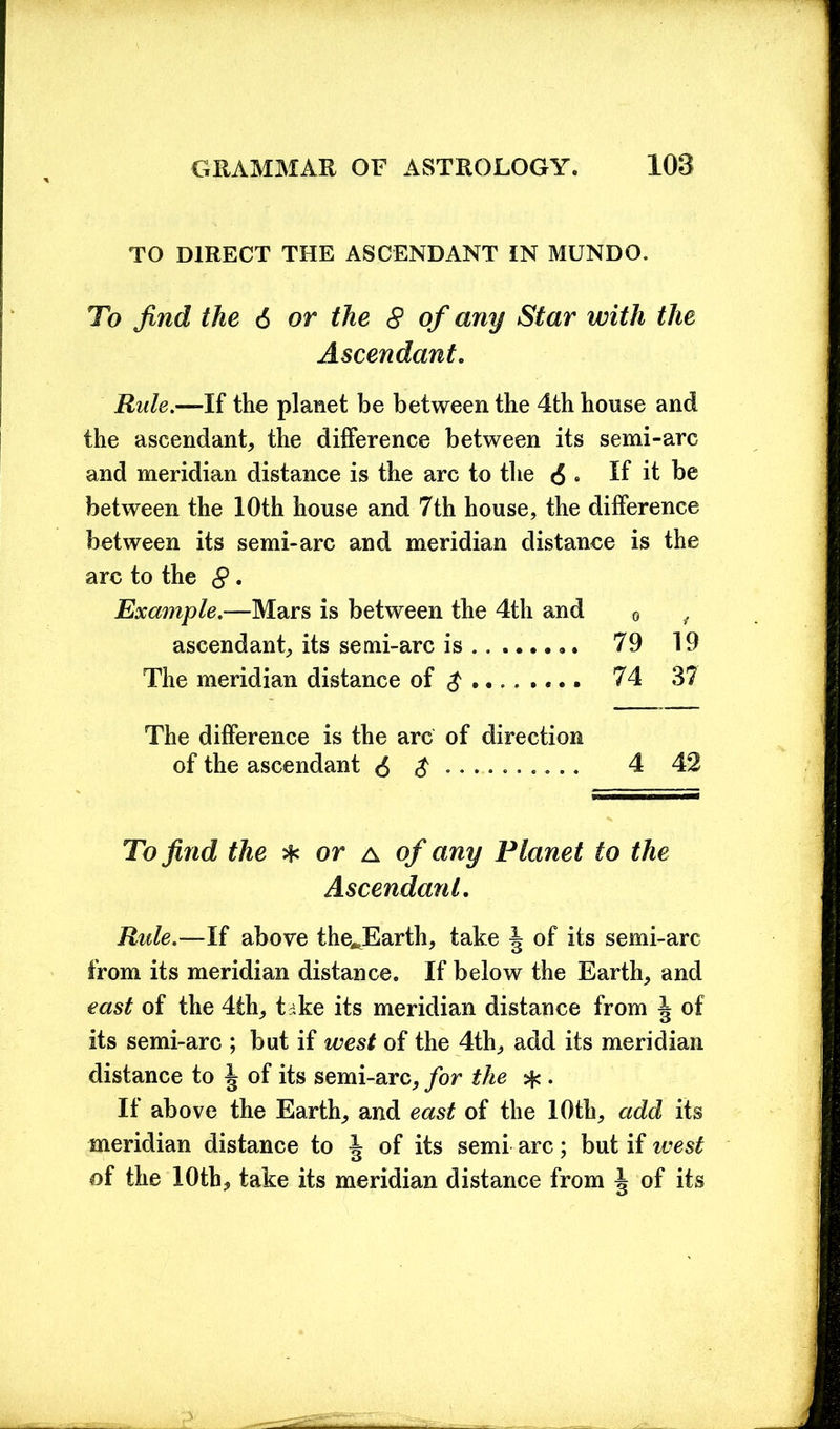 TO DIRECT THE ASCENDANT IN MUNDO. To find the 6 or the 8 of any Star with the Ascendant. Rule.—If the planet be between the 4th house and the ascendant, the difference between its semi-arc and meridian distance is the arc to the <5 . If it be between the 10th house and 7th house, the difference between its semi-arc and meridian distance is the arc to the 8 • Example.—Mars is between the 4th and 0 , ascendant, its semi-arc is 79 19 The meridian distance of $ 74 37 The difference is the arc of direction of the ascendant <$ $ ......... . 4 42 To find the * or a of any Planet to the Ascendant. Rule.—If above theJSarth, take \ of its semi-arc from its meridian distance. If below the Earth, and east of the 4th, tske its meridian distance from ^ of its semi-arc ; but if west of the 4th, add its meridian distance to ^ of its semi-arc, for the . If above the Earth, and east of the 10th, add its meridian distance to ^ of its semi arc; but if west of the 10th, take its meridian distance from J of its