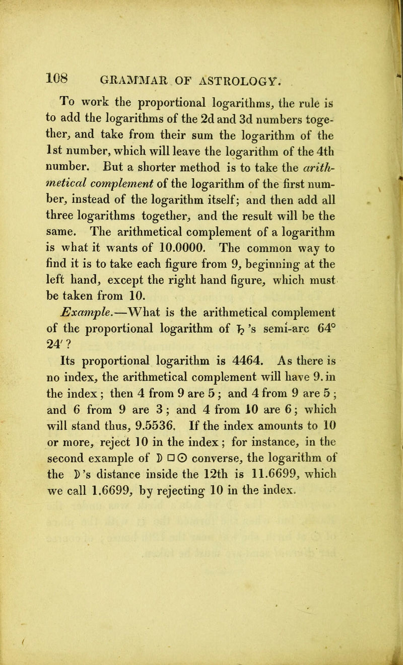 1 108 GRAMMAR OF ASTROLOGY. To work the proportional logarithms, the rule is to add the logarithms of the 2d and 3d numbers toge- ther, and take from their sum the logarithm of the 1st number, which will leave the logarithm of the 4th number. But a shorter method is to take the arith- metical complement of the logarithm of the first num- ber, instead of the logarithm itself; and then add all three logarithms together, and the result will be the same. The arithmetical complement of a logarithm is what it wants of 10.0000. The common way to find it is to take each figure from 9, beginning at the left hand, except the right hand figure, which must be taken from 10. Example.—What is the arithmetical complement of the proportional logarithm of J? ’s semi-arc 64° 24' ? Its proportional logarithm is 4464. As there is no index, the arithmetical complement will have 9. in the index; then 4 from 9 are 5 ; and 4 from 9 are 5 ; and 6 from 9 are 3 ; and 4 from 10 are 6; which will stand thus, 9.5536. If the index amounts to 10 or more, reject 10 in the index ; for instance, in the second example of D □ O converse, the logarithm of the D’s distance inside the 12th is 11.6699, which we call 1.6699, by rejecting 10 in the index.