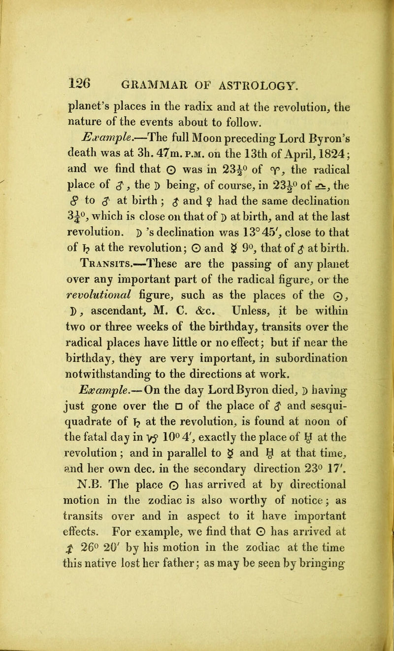 planet’s places in the radix and at the revolution, the nature of the events about to follow. Example.—-The full Moon preceding Lord Byron’s death was at 3h. 47m. p.m. on the 13th of April, 1824; and we find that © was in 23J0 of the radical place of $, the D being, of course, in 23J0 of =£=, the 8 to 8 at birth ; $ and § had the same declination 3^°, which is close on that of D at birth, and at the last revolution. D’s declination was 13° 45', close to that of T? at the revolution; © and g 9°, that of $ at birth. Transits.—These are the passing of any planet over any important part of the radical figure, or the revolutional figure, such as the places of the ©, D, ascendant, M. C. &c. Unless, it be within two or three weeks of the birthday, transits over the radical places have little or no effect; but if near the birthday, they are very important, in subordination notwithstanding to the directions at work. Example.— On the day Lord Byron died, D having just gone over the □ of the place of $ and sesqui- quadrate of T? at the revolution, is found at noon of the fatal day in 10° 4', exactly the place of y at the revolution; and in parallel to g and $ at that time, and her own dec. in the secondary direction 23° 17'. N.B. The place 0 has arrived at by directional motion in the zodiac is also worthy of notice; as transits over and in aspect to it have important effects. For example, we find that © has arrived at $ 26° 20' by his motion in the zodiac at the time this native lost her father; as may be seen by bringing