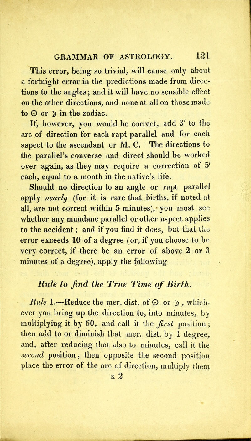 This error, being so trivial, will cause only about a fortnight error in the predictions made from direc- tions to the angles; and it will have no sensible effect on the other directions, and none at all on those made to 0 or 1) in the zodiac. If, however, you would be correct, add 3' to the arc of direction for each rapt parallel and for each aspect to the ascendant or M. C. The directions to the parallel’s converse and direct should be wTorked over again, as they may require a correction ot 5? each, equal to a month in the native’s life. Should no direction to an angle or rapt parallel apply nearly (for it is rare that births, if noted at all, are not correct within 5 minutes),' you must see whether any mundane parallel or other aspect applies to the accident; and if you find it does, but that the error exceeds 10' of a degree (or, if you choose to be very correct, if there be an error of above 2 or 3 minutes of a degree), apply the following Rule to find the True Time of Birth. Rule I.—Reduce the mer. dist. of O or D , which- ever you bring up the direction to, into minutes, by multiplying it by 60, and call it the first position; then add to or diminish that mer. dist. by 1 degree, and, after reducing that also to minutes, call it the second position; then opposite the second position place the error of the arc of direction, multiply them k 2