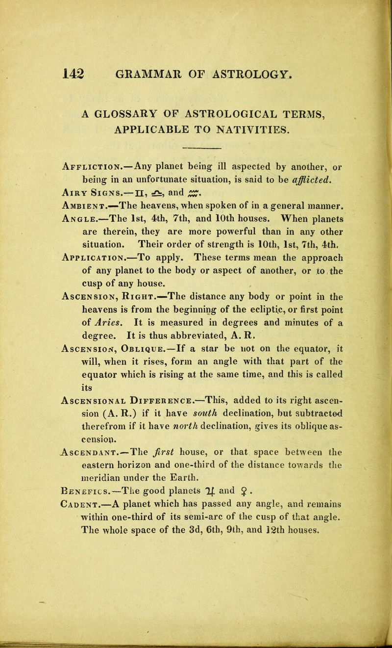 A GLOSSARY OF ASTROLOGICAL TERMS, APPLICABLE TO NATIVITIES. Affliction.—Any planet being ill aspected by another, or being in an unfortunate situation, is said to be afflicted. Airy Signs.— n, and Ambient.—The heavens, when spoken of in a general manner. Angle.—The 1st, 4th, 7th, and 10th houses. When planets are therein, they are more powerful than in any other situation. Their order of strength is 10th, 1st, 7th, 4th, Application.—To apply. These terms mean the approach of any planet to the body or aspect of another, or to, the cusp of any house. Ascension, Right.—The distance any body or point in the heavens is from the beginning of the ecliptic, or first point of Aries. It is measured in degrees and minutes of a degree. It is thus abbreviated, A. R. Ascension, Oblique.—If a star be not on the equator, it will, when it rises, form an angle with that part of the equator which is rising at the same time, and this is called its Ascensional Difference.—This, added to its right ascen- sion (A. R.) if it have south declination, but subtracted therefrom if it have north declination, gives its oblique as- cension. Ascendant.—-The first house, or that space between the eastern horizon and one-third of the distance towards the meridian under the Earth. Benefics.—The good planets 2f_ and £ . Cadent.—A planet which has passed any angle, and remains within one-third of its semi-arc of the cusp of that angle. The whole space of the 3d, 6th, 9th, and J2th houses.