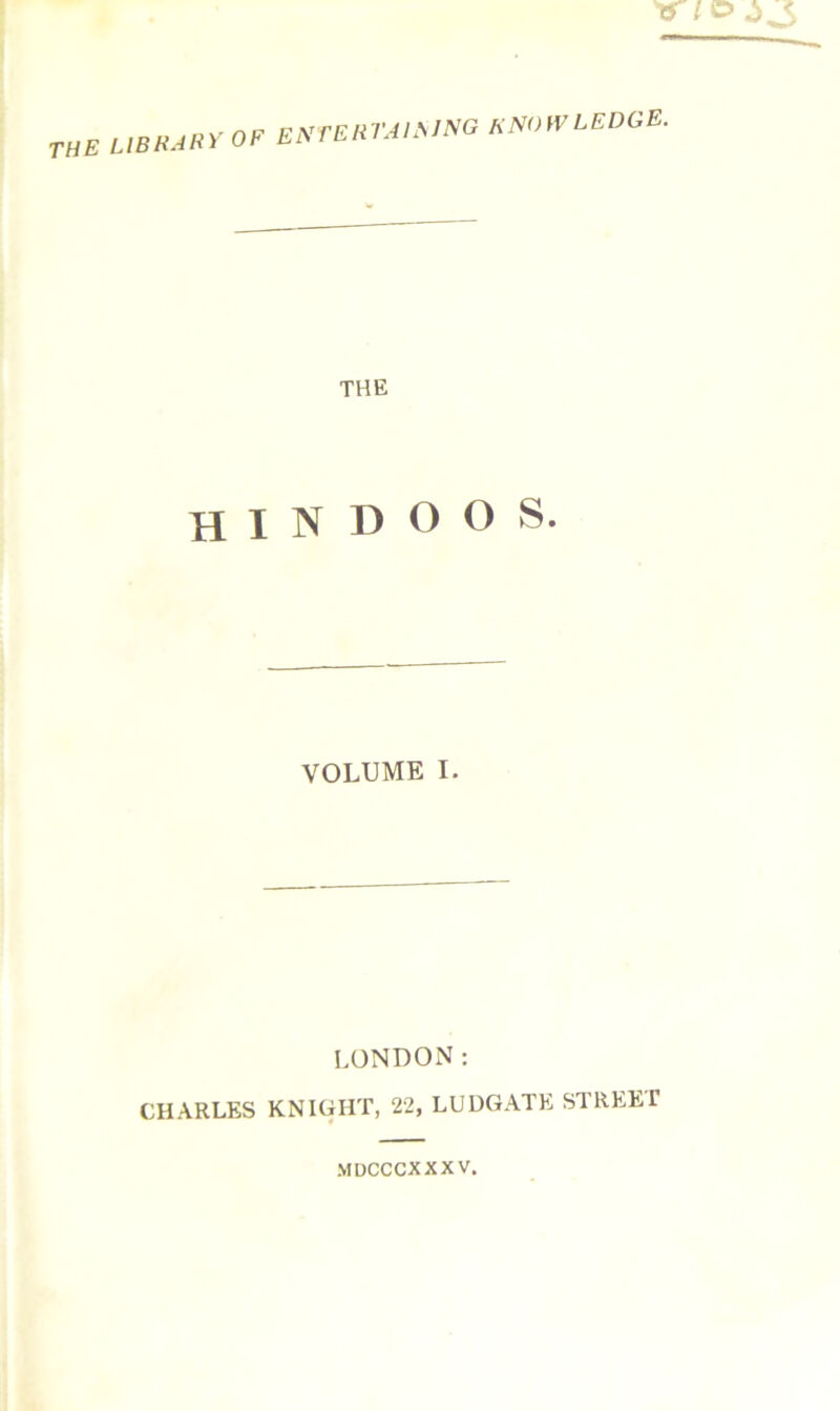 library of en tertaisjng snoivledge. THE HINDOOS. VOLUME I. LONDON: CHARLES KNIGHT, 22, LUDGATE STREET MDCCCXXX V,