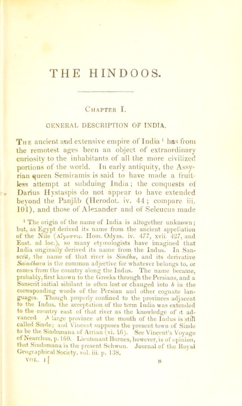 THE HINDOOS Chapter I. GENERAL DESCRIPTION OF INDIA. The ancient and extensive empire of India1 has from the remotest ages been an object of extraordinary curiosity to the inhabitants of all the more civilized portions of the world. In early antiquity, the Assy- rian queen Semiramis is said to have made a fruit- less attempt at subduing India; the conquests of y Darius Hystaspis do not appear to have extended bevond the Panjab (Herodot. iv. 44; compare iii. 101), and those of Alexander and of Seleucus made 1 The origin of the name of India is altogether unknown; but, as Egypt derived its name from the ancient appellation of the Nile (A'/yi/iwo;. Horn. Odyss. iv. 477, xvii. 427, and Eust. ad loc.), so many etymologists have imagined that India originally derived its name from the Indus. In San- scrit, the name of that river is Sindhu, and its derivative Saindhava is the common adjective for whatever belongs to, or comes from the country along the Indus. The name became, probably, first known to the Greeks through the Persians, and a Sanscrit initial sibilant is often lost or changed into h in the corresponding words of the Persian and other cognate lan- guages. Though properly confined to the provinces adjacent to the Indus, the acceptation of the term India was extended to the country east of that river as the knowledge of it ad- vanced A large province at the mouth of the Indus is still called Sinde; and Vincent supposes the present town of Sindo to be the Sindomana of Arrian (vi. 10). See Vincent’s Voyage of Nearchus, p. 160. Lieutenant Burnes, however, is of opinion, that Sindomana is the present Sehwun. Journal of the Royal Geographical Society, vol. iii. p. 138.